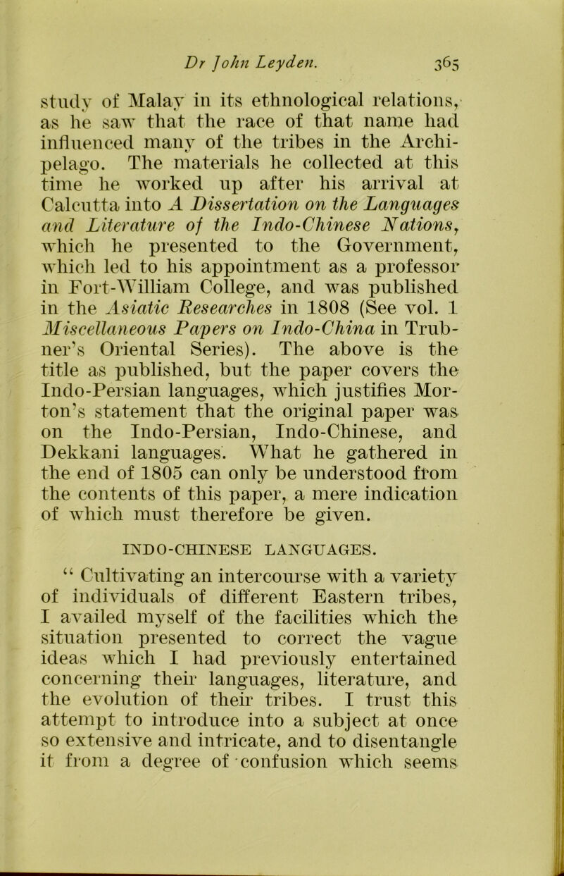 study of Malay in its ethnological relations,' as he saw that the race of that name had influenced many of the tribes in the Archi- pelago. The materials he collected at this time he worked up after his arrival at Calcutta into A Dissertation on the Languages and Literature of the Indo-Chinese Nations, which he presented to the Government, which led to his appointment as a professor in Fort-William College, and was published in the Asiatic Researches in 1808 (See vol. 1 Miscellaneous Payers on Indo-China in Trub- ner’s Oriental Series). The above is the title as published, but the paper covers the Indo-Persian languages, which justifies Mor- ton’s statement that the original paper was on the Indo-Persian, Indo-Chinese, and Dekkani languages. What he gathered in the end of 1805 can only be understood from the contents of this paper, a mere indication of which must therefore be given. INDO-CHINESE LANGUAGES. “ Cultivating an intercourse with a variety of individuals of different Eastern tribes, I availed myself of the facilities which the situation presented to correct the vague ideas which I had previously entertained concerning their languages, literature, and the evolution of their tribes. I trust this attempt to introduce into a subject at once so extensive and intricate, and to disentangle it from a degree of confusion which seems