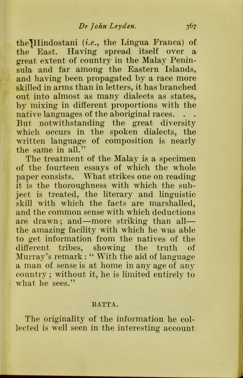 thelHindostani (i.e., the Lingua Franca) of the East. Having spread itself over a great extent of country in the Malay Penin- sula and far among the Eastern Islands, and having been propagated by a race more skilled in arms than in letters, it has branched out into almost as many dialects as states, by mixing in different proportions with the native languages of the aboriginal races. . . But notwithstanding the great diversity which occurs in the spoken dialects, the written language of composition is nearly the same in all.” The treatment of the Malay is a specimen of the fourteen essays of which the whole paper consists. What strikes one on reading it is the thoroughness with which the sub- ject is treated, the literary and linguistic skill with which the facts are marshalled, and the common sense with which deductions are drawn; and—more striking than all— the amazing facility with which he was able to get information from the natives of the different tribes, showing the truth of Murray’s remark: “ With the aid of language a man of sense is at home in any age of any country; without it, he is limited entirely to what he sees.” BATTA. The originality of the information he col- lected is well seen in the interesting account