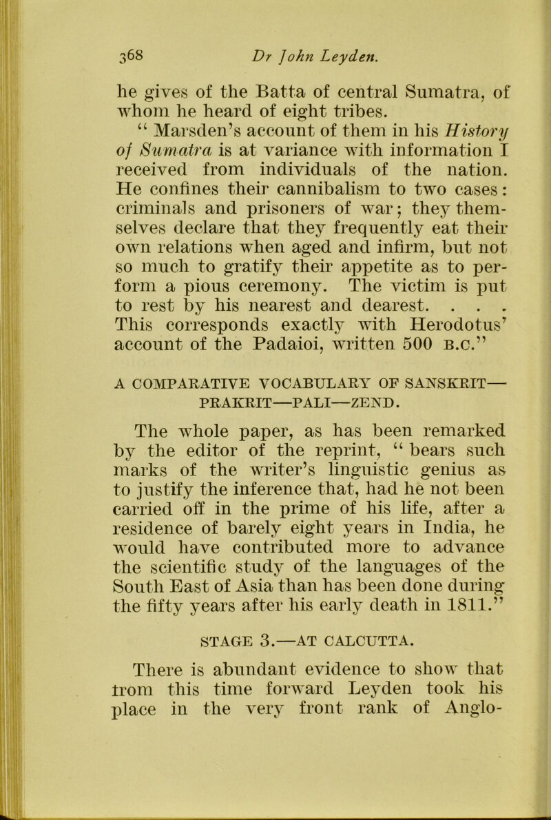 he gives of the Batta of central Sumatra, of whom he heard of eight tribes. “ Marsden’s account of them in his History of Sumatra is at variance with information I received from individuals of the nation. He confines their cannibalism to two cases: criminals and prisoners of war; they them- selves declare that they frequently eat their own relations when aged and infirm, but not so much to gratify their appetite as to per- form a pious ceremony. The victim is put to rest by his nearest and dearest. . . . This corresponds exactly with Herodotus7 account of the Padaioi, written 500 b.c.” A COMPARATIVE VOCABULARY OF SANSKRIT— PRAKRIT—PALI—ZEND. The whole paper, as has been remarked by the editor of the reprint, “ bears such marks of the writer’s linguistic genius as to justify the inference that, had he not been carried off in the prime of his life, after a residence of barely eight years in India, he would have contributed more to advance the scientific study of the languages of the South East of Asia than has been done during the fifty years after his early death in 1811.” STAGE 3.—AT CALCUTTA. There is abundant evidence to show that Irom this time forward Leyden took his place in the very front rank of Anglo-