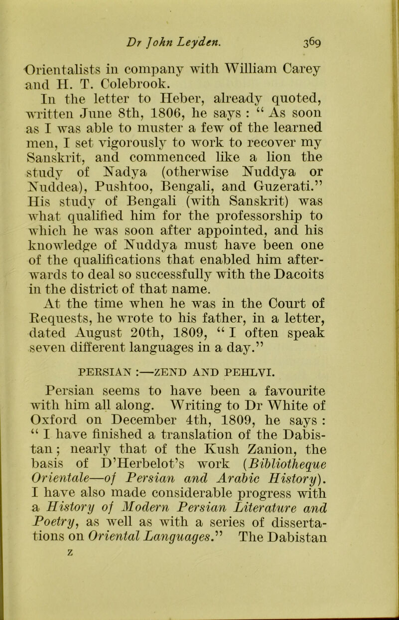 Orientalists in company with William Carey and H. T. Colebrook. In the letter to Heber, already quoted, written June 8th, 1806, he says : “ As soon as I was able to muster a few of the learned men, I set vigorously to work to recover my Sanskrit, and commenced like a lion the study of Nadya (otherwise Nuddya or Nuddea), Pushtoo, Bengali, and Guzerati.” His study of Bengali (with Sanskrit) was what qualified him for the professorship to which he was soon after appointed, and his knowledge of Nuddya must have been one of the qualifications that enabled him after- wards to deal so successfully with the Dacoits in the district of that name. At the time when he was in the Court of Bequests, he wrote to his father, in a letter, dated August 20th, 1809, “ I often speak seven different languages in a day.” PERSIAN :—ZEND AND PEHLVI. Persian seems to have been a favourite with him all along. Writing to Dr White of Oxford on December 4th, 1809, he says : “ I have finished a translation of the Dabis- tan; nearly that of the Kush Zanion, the basis of D’Herbelot’s work (Bibliotheque Orientate—of Persian and Arabic History). I have also made considerable progress with a History of Modern Persian Literature and Poetry, as well as with a series of disserta- tions on Oriental LanguagesThe Dabistan z