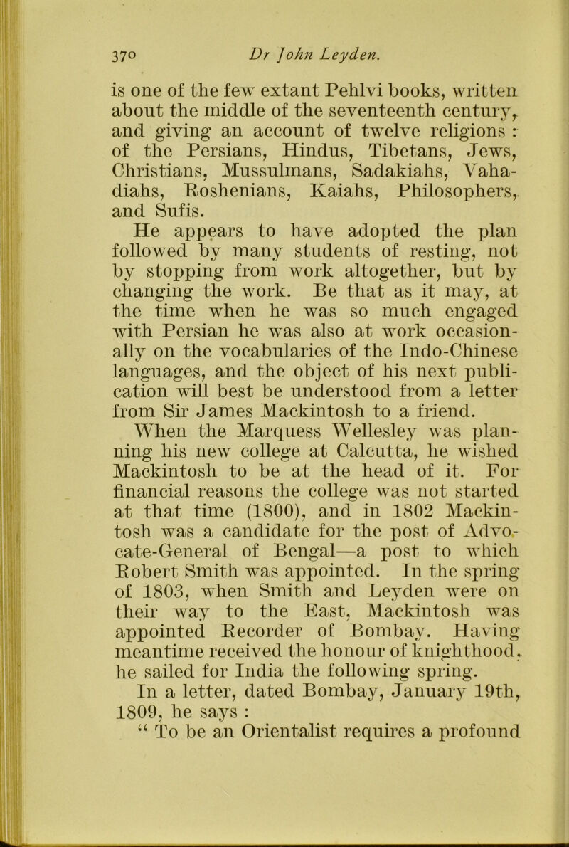 is one of the few extant Pehlvi books, written about the middle of the seventeenth centuryr and giving an account of twelve religions : of the Persians, Hindus, Tibetans, Jews, Christians, Mussulmans, Sadakiahs, Vaha- diahs, Roshenians, Kaiahs, Philosophers, and Sufis. He appears to have adopted the plan followed by many students of resting, not by stopping from work altogether, but by changing the work. Be that as it may, at the time when he was so much engaged with Persian he was also at work occasion- ally on the vocabularies of the Indo-Chinese languages, and the object of his next publi- cation will best be understood from a letter from Sir James Mackintosh to a friend. When the Marquess Wellesley was plan- ning his new college at Calcutta, he wished Mackintosh to be at the head of it. For financial reasons the college was not started at that time (1800), and in 1802 Mackin- tosh was a candidate for the post of Advo- cate-General of Bengal—a post to which Robert Smith was appointed. In the spring of 1803, when Smith and Leyden were on their way to the East, Mackintosh was appointed Recorder of Bombay. Having meantime received the honour of knighthood, he sailed for India the following spring. In a letter, dated Bombay, January 19th, 1809, he says : “ To be an Orientalist requires a profound