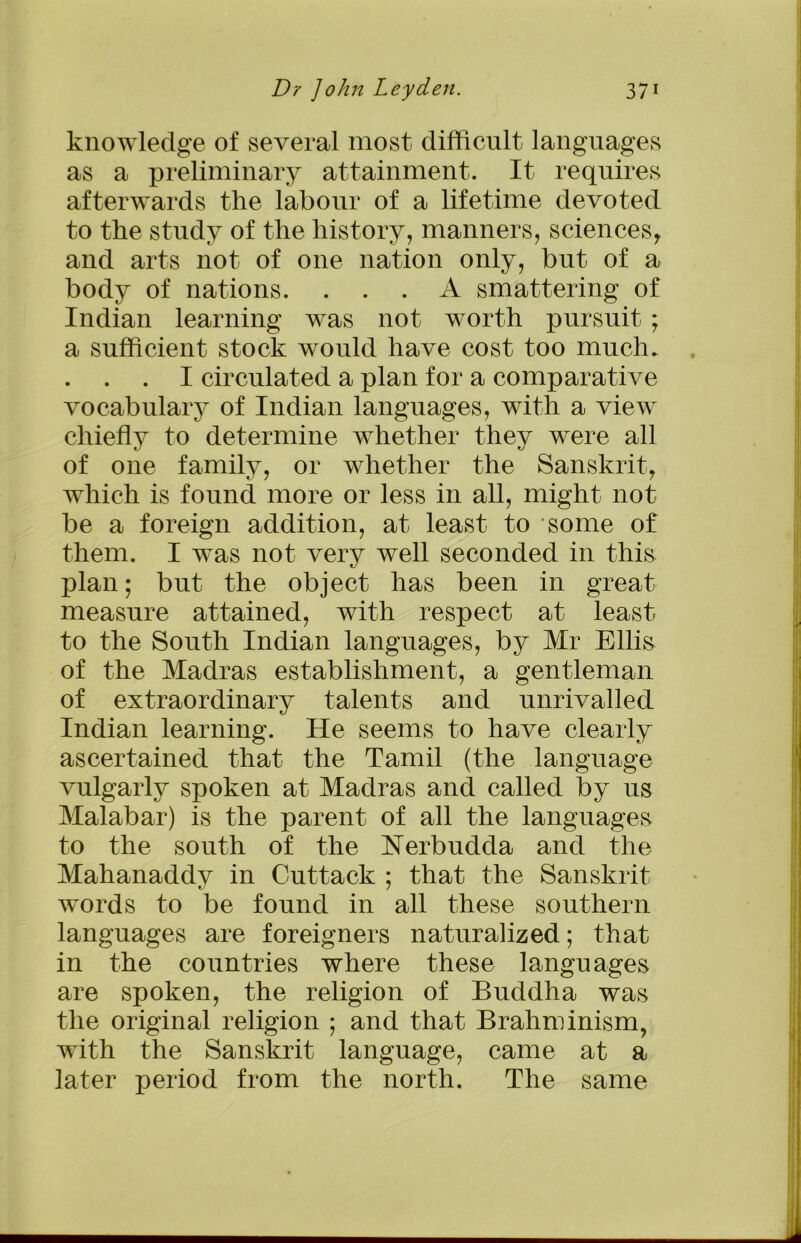 knowledge of several most difficult languages as a preliminary attainment. It requires afterwards the labour of a lifetime devoted to the study of the history, manners, sciences, and arts not of one nation only, but of a body of nations. ... A smattering of Indian learning was not worth pursuit ; a sufficient stock would have cost too much. . . I circulated a plan for a comparative vocabulary of Indian languages, with a view chiefly to determine whether they were all of one family, or whether the Sanskrit, which is found more or less in all, might not be a foreign addition, at least to 'some of them. I wTas not very well seconded in this plan; but the object has been in great measure attained, with respect at least to the South Indian languages, by Mr Ellis of the Madras establishment, a gentleman of extraordinary talents and unrivalled Indian learning. He seems to have clearly ascertained that the Tamil (the language vulgarly spoken at Madras and called by us Malabar) is the parent of all the languages to the south of the Nerbudda and the Mahanaddv in Cuttack : that the Sanskrit 7 words to be found in all these southern languages are foreigners naturalized; that in the countries where these languages are spoken, the religion of Buddha was the original religion ; and that Brahminism, with the Sanskrit language, came at a later period from the north. The same A