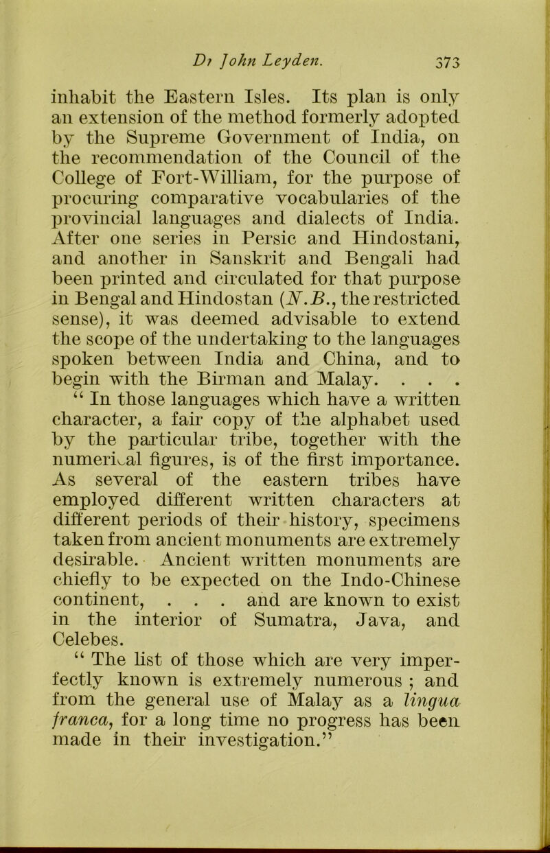 inhabit the Eastern Isles. Its plan is only an extension of the method formerly adopted by the Supreme Government of India, on the recommendation of the Council of the College of Fort-William, for the purpose of procuring comparative vocabularies of the provincial languages and dialects of India. After one series in Persic and Hindostani, and another in Sanskrit and Bengali had been printed and circulated for that purpose in Bengal and Hindostan (A.B., the restricted sense), it was deemed advisable to extend the scope of the undertaking to the languages spoken between India and China, and to begin with the Birman and Malay. . . . “ In those languages which have a written character, a fair copy of the alphabet used by the particular tribe, together with the numerical figures, is of the first importance. As several of the eastern tribes have employed different written characters at different periods of their history, specimens taken from ancient monuments are extremely desirable. Ancient written monuments are chiefly to be expected on the Indo-Chinese continent, . . . and are known to exist in the interior of Sumatra, Java, and Celebes. “ The list of those which are very imper- fectly known is extremely numerous ; and from the general use of Malay as a lingua franca, for a long time no progress has been made in then* investigation.”