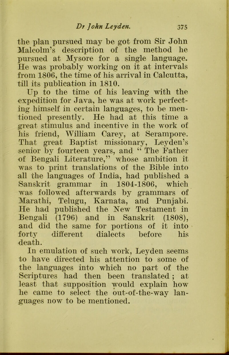 the plan pursued may be got from Sir John Malcolm’s description of the method he pursued at Mysore for a single language. He was probably working on it at intervals from 1806, the time of his arrival in Calcutta, till its publication in 1810. Up to the time of his leaving with the expedition for Java, he was at work perfect- ing himself in certain languages, to be men- tioned presently. He had at this time a great stimulus and incentive in the work of his friend, William Carey, at Serampore. That great Baptist missionary, Leyden’s senior by fourteen years, and “ The Father of Bengali Literature,” whose ambition it was to print translations of the Bible into all the languages of India, had published a Sanskrit grammar in 1804-1806, which was followed afterwards by grammars of Marathi, Telugu, Karnata, and Punjabi. He had published the Hew Testament in Bengali (1796) and in Sanskrit (1808), and did the same for portions of it into forty different dialects before his death. In emulation of such work, Leyden seems to have directed his attention to some of the languages into which no part of the Scriptures had then been translated; at least that supposition would explain how he came to select the out-of-the-way lan- guages now to be mentioned.