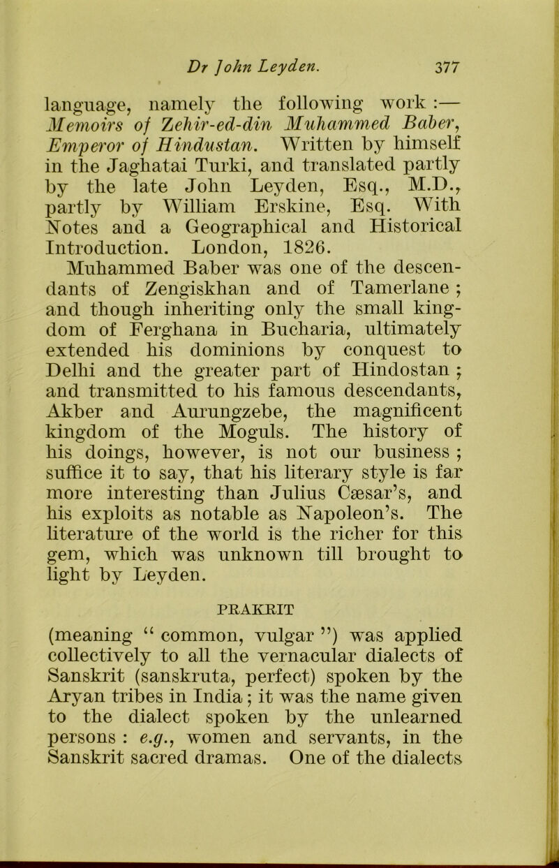 language, namely the following work :— Memoirs of ZeMr-ed-din Muhammed Baber, Emperor of Hindustan. Written by himself in the Jaghatai Turki, and translated partly by the late John Leyden, Esq., M.D., partly by William Erskine, Esq. With Notes and a Geographical and Historical Introduction. London, 1826. Muhammed Baber was one of the descen- dants of Zengiskhan and of Tamerlane; and though inheriting only the small king- dom of Ferghana in Bucharia, ultimately extended his dominions by conquest to Delhi and the greater part of Hindostan ; and transmitted to his famous descendants, Akber and Aurungzebe, the magnificent kingdom of the Moguls. The history of his doings, however, is not our business ; suffice it to say, that his literary style is far more interesting than Julius Caesar’s, and his exploits as notable as Napoleon’s. The literature of the world is the richer for this gem, which was unknown till brought to light by Leyden. PRAKRIT (meaning “ common, vulgar ”) was applied collectively to all the vernacular dialects of Sanskrit (sanskruta, perfect) spoken by the Aryan tribes in India; it was the name given to the dialect spoken by the unlearned persons : e.g., women and servants, in the Sanskrit sacred dramas. One of the dialects