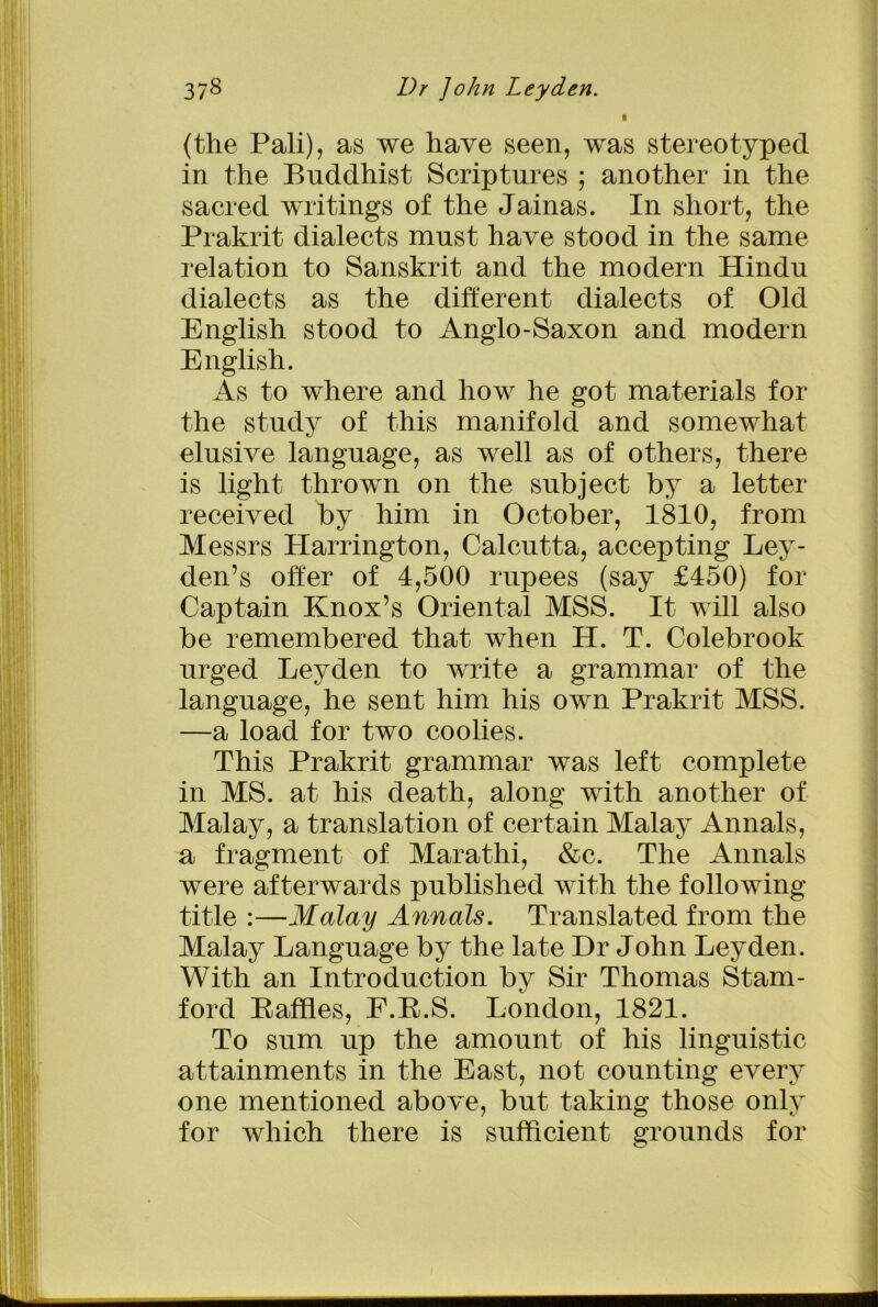 (the Pali), as we have seen, was stereotyped in the Buddhist Scriptures ; another in the sacred writings of the Jainas. In short, the Prakrit dialects must have stood in the same relation to Sanskrit and the modern Hindu dialects as the different dialects of Old English stood to Anglo-Saxon and modern English. As to where and how he got materials for the study of this manifold and somewhat elusive language, as well as of others, there is light thrown on the subject by a letter received by him in October, 1810, from Messrs Plarrington, Calcutta, accepting Ley- den’s offer of 4,500 rupees (say £450) for Captain Knox’s Oriental MSS. It will also be remembered that when H. T. Colebrook urged Leyden to write a grammar of the language, he sent him his own Prakrit MSS. —a load for two coolies. This Prakrit grammar was left complete in MS. at his death, along with another of Malay, a translation of certain Malay Annals, a fragment of Marathi, &c. The Annals were afterwards published with the following title :—Malay Annals. Translated from the Malay Language by the late Dr John Leyden. With an Introduction by Sir Thomas Stam- ford Kaffles, E.E.S. London, 1821. To sum up the amount of his linguistic attainments in the East, not counting every one mentioned above, but taking those only for which there is sufficient grounds for