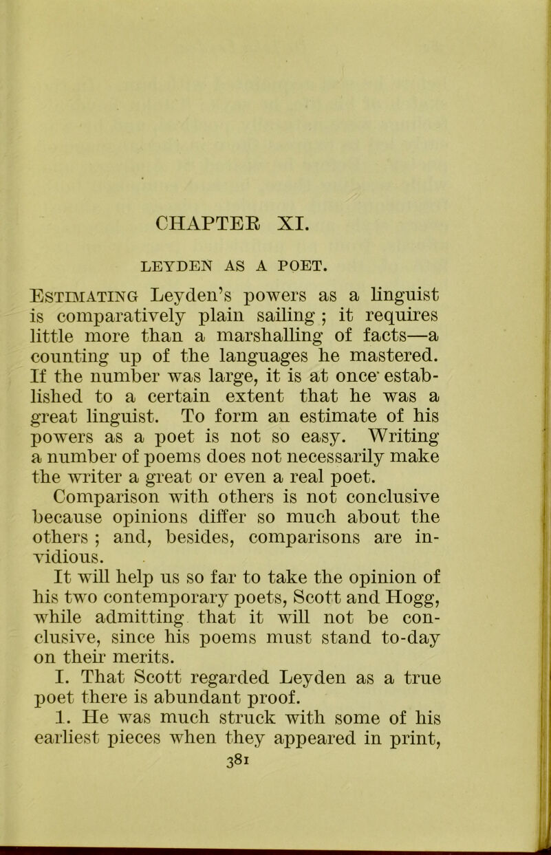 CHAPTER XI. LEYDEN AS A POET. Estimating Leyden’s powers as a linguist is comparatively plain sailing ; it requires little more than a marshalling of facts—a counting up of the languages he mastered. If the number was large, it is at once* estab- lished to a certain extent that he was a great linguist. To form an estimate of his powers as a poet is not so easy. Writing a number of poems does not necessarily make the writer a great or even a real poet. Comparison with others is not conclusive because opinions differ so much about the others ; and, besides, comparisons are in- vidious. It will help us so far to take the opinion of his two contemporary poets, Scott and Hogg, while admitting that it will not be con- clusive, since his poems must stand to-day on then1 merits. I. That Scott regarded Leyden as a true poet there is abundant proof. 1. He was much struck with some of his earliest pieces when they appeared in print, 381“