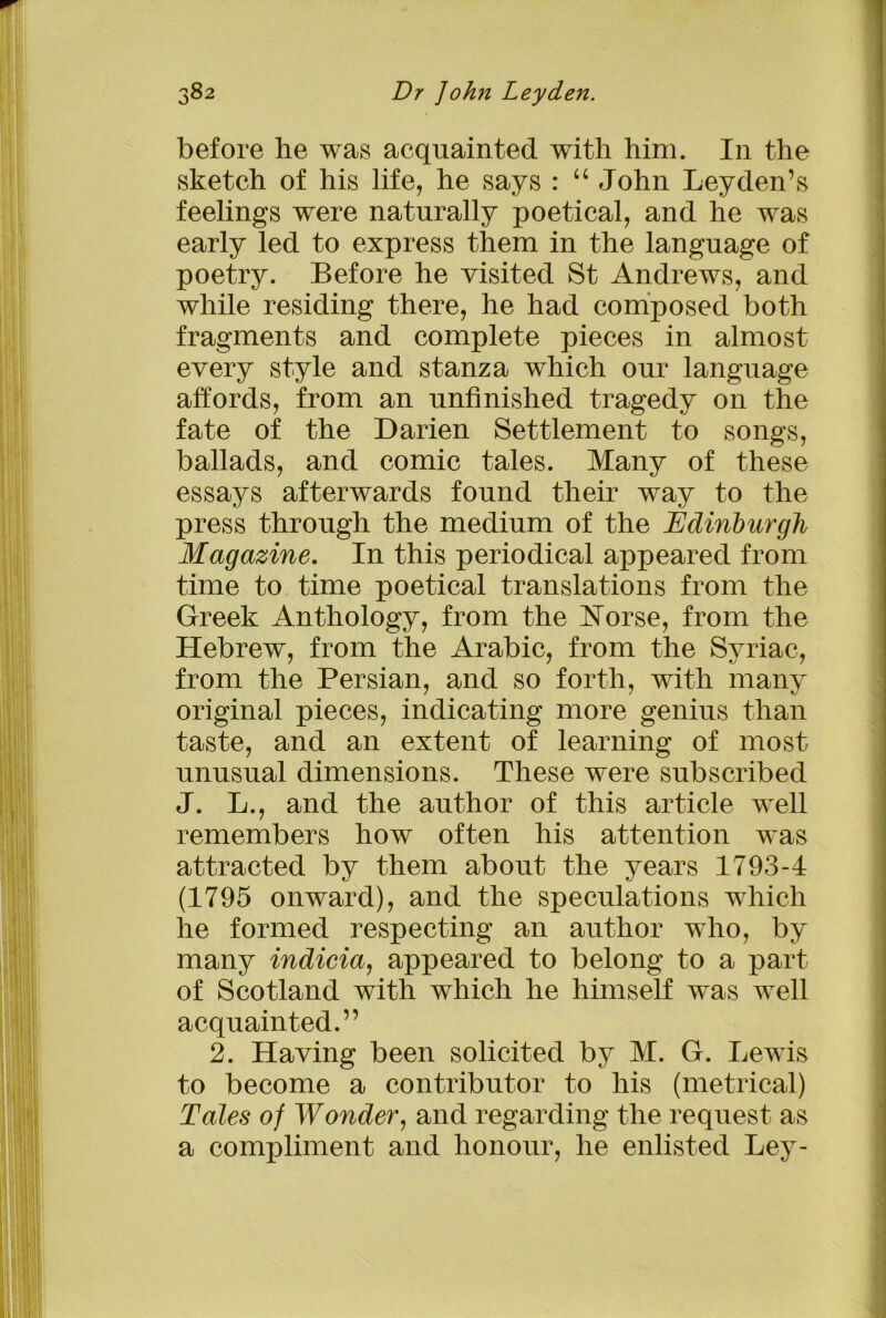 before he was acquainted with him. In the sketch of his life, he says : “ John Leyden’s feelings were naturally poetical, and he was early led to express them in the language of poetry. Before he visited St Andrews, and while residing there, he had composed both fragments and complete pieces in almost every style and stanza which our language affords, from an unfinished tragedy on the fate of the Darien Settlement to songs, ballads, and comic tales. Many of these essays afterwards found their way to the press through the medium of the Edinburgh Magazine. In this periodical appeared from time to time poetical translations from the Greek Anthology, from the Horse, from the Hebrew, from the Arabic, from the Syriac, from the Persian, and so forth, with many original pieces, indicating more genius than taste, and an extent of learning of most unusual dimensions. These were subscribed J. L., and the author of this article well remembers how often his attention was attracted by them about the years 1793-4 (1795 onward), and the speculations which he formed respecting an author who, by many indicia, appeared to belong to a part of Scotland with which he himself was well acquainted.” 2. Having been solicited by M. G. Lewis to become a contributor to his (metrical) Tales of Wonder, and regarding the request as a compliment and honour, he enlisted Ley-