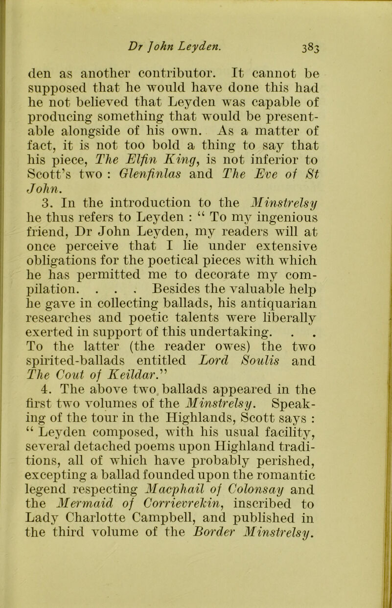 den as another contributor. It cannot be supposed that he would have done this had he not believed that Leyden was capable of producing something that would be present- able alongside of his own. As a matter of fact, it is not too bold a thing to say that his piece, The Elfin King, is not inferior to Scott’s two : Glenfinlas and The Eve of St J olin. 3. In the introduction to the Minstrelsy he thus refers to Leyden : u To my ingenious friend, Dr John Leyden, my readers will at once perceive that I lie under extensive obligations for the poetical pieces with which he has permitted me to decorate my com- pilation. . . . Besides the valuable help he gave in collecting ballads, his antiquarian researches and poetic talents were liberally exerted in support of this undertaking. To the latter (the reader owes) the two spirited-ballads entitled Lord Soulis and The Cout of KeildarE 4. The above two ballads appeared in the first two volumes of the Minstrelsy. Speak- ing of the tour in the Highlands, Scott says : “ Leyden composed, with his usual facility, several detached poems upon Highland tradi- tions, all of which have probably perished, excepting a ballad founded upon the romantic legend respecting Macphail of Golonsay and the Mermaid of Gorrievrekin, inscribed to Lady Charlotte Campbell, and published in the third volume of the Border Minstrelsy.