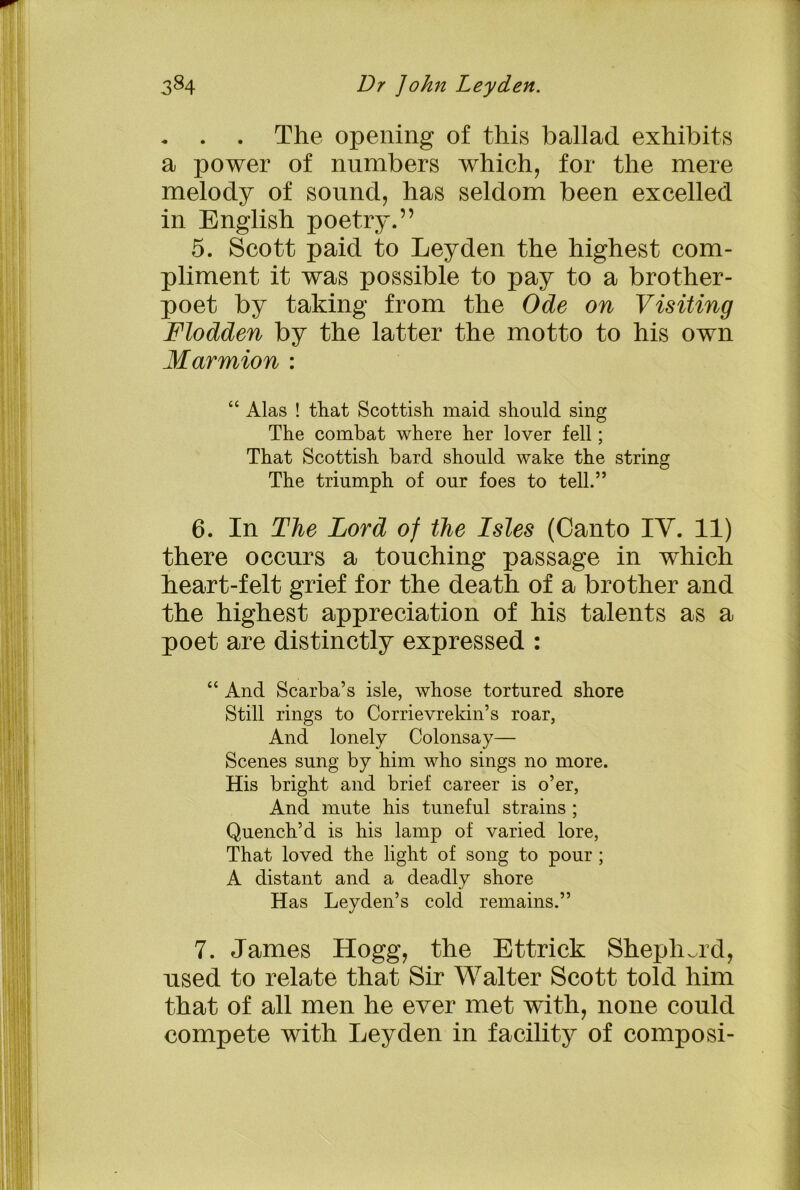 - . . The opening of this ballad exhibits a power of numbers which, for the mere melody of sound, has seldom been excelled in English poetry.” 5. Scott paid to Leyden the highest com- pliment it was possible to pay to a brother- poet by taking from the Ode on Visiting Flodden by the latter the motto to his own Mar union : “ Alas ! that Scottish maid should sing The combat where her lover fell; That Scottish bard should wake the string The triumph of our foes to tell.” 6. In The Lord of the Isles (Canto IV. 11) there occurs a touching passage in which heart-felt grief for the death of a brother and the highest appreciation of his talents as a poet are distinctly expressed : “ And Scarba’s isle, whose tortured shore Still rings to Corrievrekin’s roar, And lonely Colonsay— Scenes sung by him who sings no more. His bright and brief career is o’er, And mute his tuneful strains ; Quench’d is his lamp of varied lore, That loved the light of song to pour ; A distant and a deadly shore Has Leyden’s cold remains.” 7. James Hogg, the Ettrick Shepherd, used to relate that Sir Walter Scott told him that of all men he ever met with, none could compete with Leyden in facility of composi-