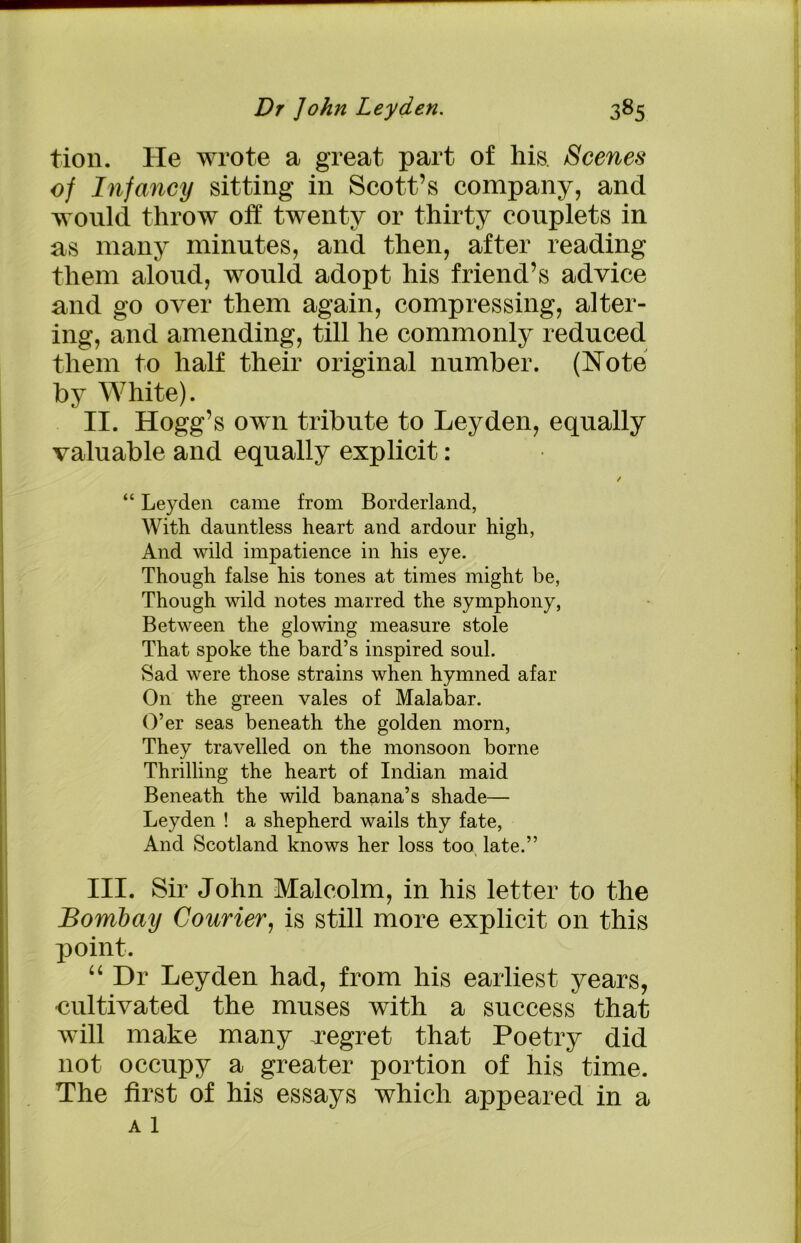 tion. He wrote a great part of his Scenes of Infancy sitting in Scott’s company, and would throw off twenty or thirty couplets in as many minutes, and then, after reading them aloud, would adopt his friend’s advice and go over them again, compressing, alter- ing, and amending, till he commonly reduced them to half their original number. (Note by White). II. Hogg’s own tribute to Leyden, equally valuable and equally explicit: / “ Leyden came from Borderland, With dauntless heart and ardour high, And wild impatience in his eye. Though false his tones at times might he, Though wild notes marred the symphony, Between the glowing measure stole That spoke the bard’s inspired soul. Sad were those strains when hymned afar On the green vales of Malabar. O’er seas beneath the golden morn, They travelled on the monsoon borne Thrilling the heart of Indian maid Beneath the wild banana’s shade— Leyden ! a shepherd wails thy fate, And Scotland knows her loss too late.” III. Sir John Malcolm, in his letter to the Bombay Courier, is still more explicit on this point. “ Dr Leyden had, from his earliest years, cultivated the muses with a success that will make many -regret that Poetry did not occupy a greater portion of his time. The first of his essays which appeared in a a 1