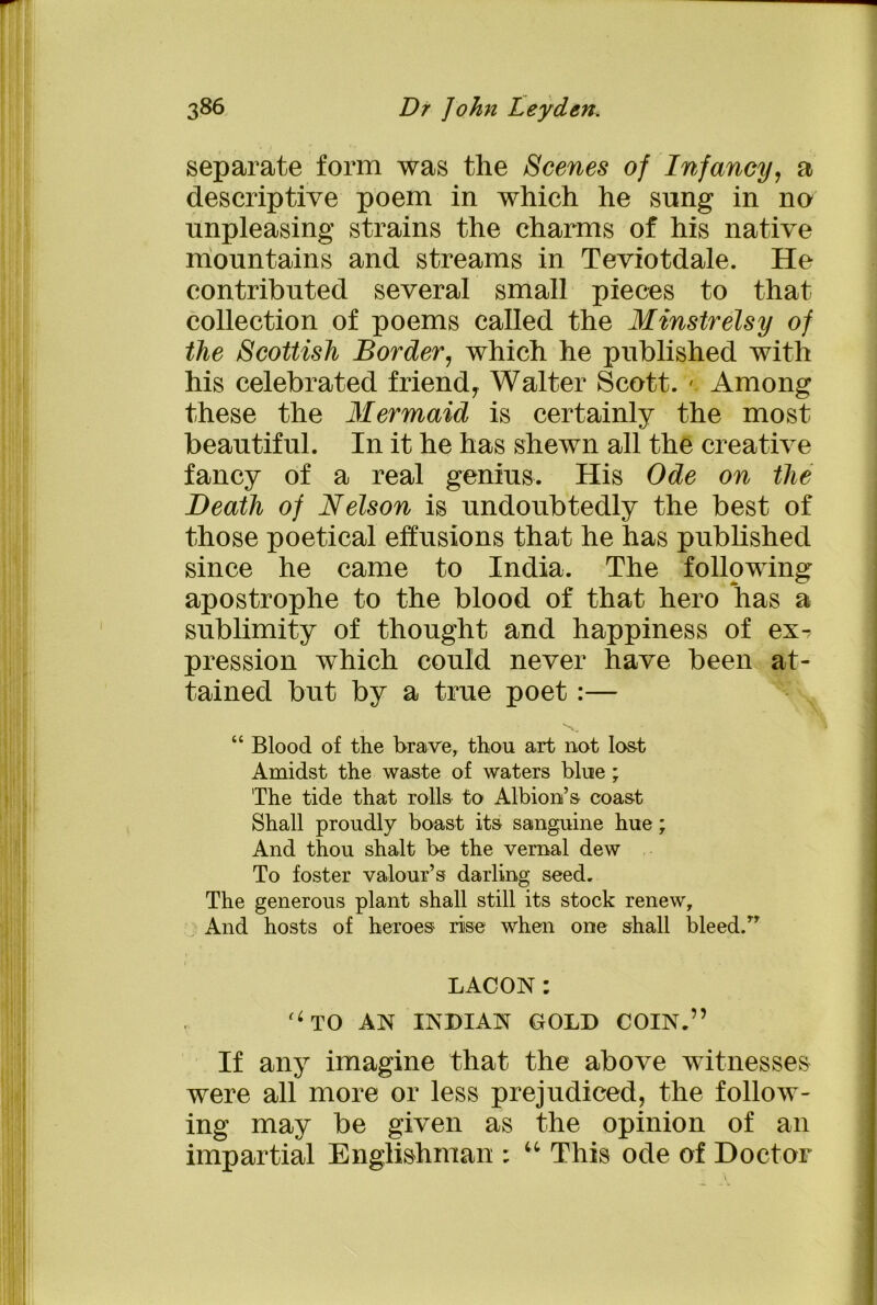 separate form was the Scenes of Infancy, a descriptive poem in which he sung in no nnpleasing strains the charms of his native mountains and streams in Teviotdale. He contributed several small pieces to that collection of poems called the Minstrelsy of tlie Scottish Border, which he published with his celebrated friendy Walter Scott. ». Among these the Mermaid is certainly the most beautiful. In it he has shewn all the creative fancy of a real genius. His Ode on the Death of Nelson is undoubtedly the best of those poetical effusions that he has published since he came to India. The following apostrophe to the blood of that hero has a sublimity of thought and happiness of ex^ pression which could never have been at- tained but by a true poet:— “ Blood of the brave, thou art not lost Amidst the waste of waters blue ; The tide that rolls to Albion’s coast Shall proudly boast its sanguine hue; And thou shalt be the vernal dew To foster valour’s darling seed. The generous plant shall still its stock renew. And hosts of heroes rise when one shall bleed/’ LACON: '‘TO AN INDIAN GOLD COIN.” If any imagine that the above witnesses were all more or less prejudiced, the follow- ing may be given as the opinion of an impartial Englishman : u This ode of Doctor