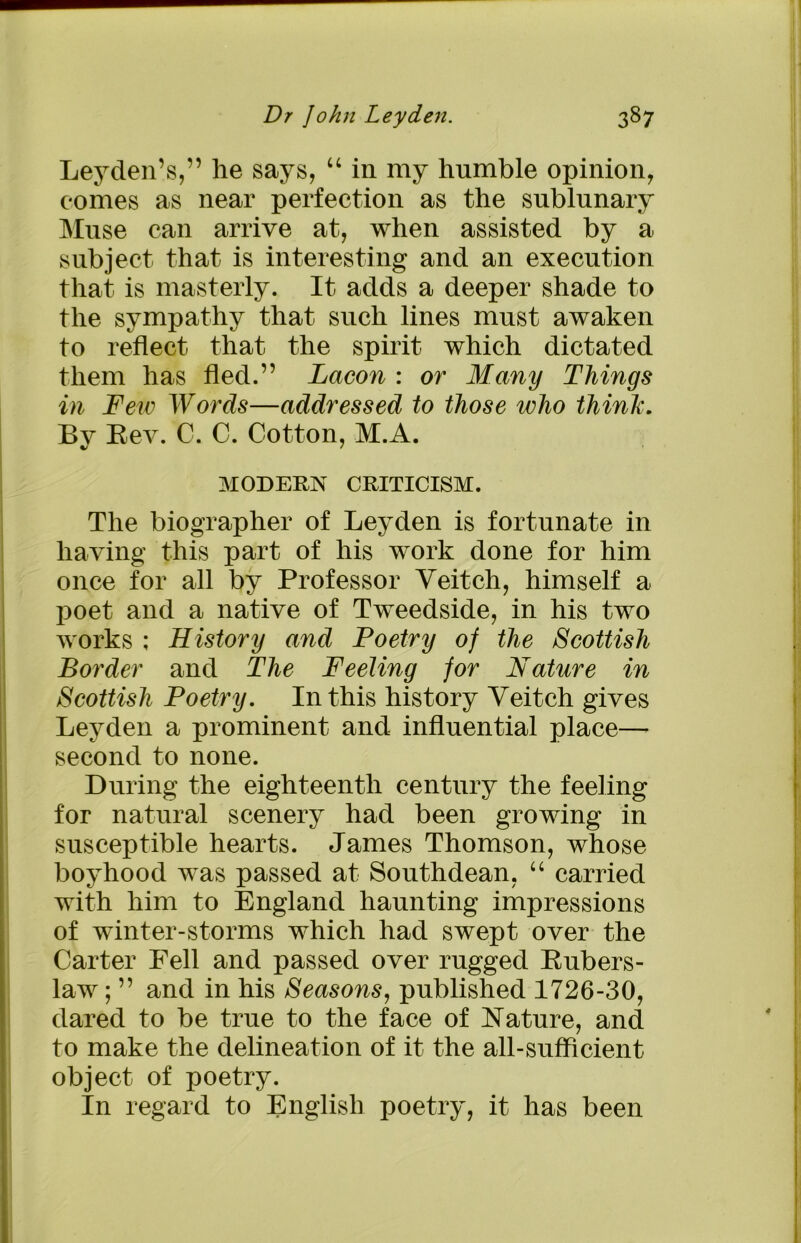 Leyden’s,” lie says, “ in my humble opinion, comes as near perfection as the sublunary Muse can arrive at, when assisted by a subject that is interesting and an execution that is masterly. It adds a deeper shade to the sympathy that such lines must awaken to reflect that the spirit which dictated them has fled.” Lacon : or Many Things in Tew Words—addressed to those who think. By Bev. C. C. Cotton, M.A. MODERN CRITICISM. The biographer of Leyden is fortunate in having this part of his work done for him once for all by Professor Veitch, himself a poet and a native of Tweedside, in his two works ; History and Poetry of the Scottish Border and The Feeling for Nature in Scottish Poetry. In this history Veitch gives Leyden a prominent and influential place— second to none. During the eighteenth century the feeling for natural scenery had been growing in susceptible hearts. James Thomson, whose boyhood was passed at Southdean, “ carried with him to England haunting impressions of winter-storms which had swept over the Carter Fell and passed over rugged Bubers- law ; ” and in his Seasons, published 1726-30, dared to be true to the face of Nature, and to make the delineation of it the all-sufficient object of poetry. In regard to English poetry, it has been