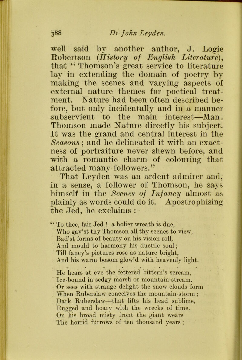 well said by another author, J. Logie Robertson (History of English Literature), that “ Thomson’s great service to literature lay in extending the domain of poetry by making the scenes and varying aspects of external nature themes for poetical treat- ment. Nature had been often described be- fore, but only incidentally and in a manner subservient to the main interest—Man. Thomson made Nature directly his subject. It was the grand and central interest in the Seasons; and he delineated it with an exact- ness of portraiture never shewn before, and with a romantic charm of colouring that attracted many followers.” That Leyden was an ardent admirer and, in a sense, a follower of Thomson, he says himself in the Scenes of Infancy almost as plainly as words could do it. Apostrophising the Jed, he exclaims : *i To thee, fair Jed ! a holier wreath is due, Who gav’st thy Thomson all thy scenes to view, Bad’st forms of beauty on his vision roll, And mould to harmony his ductile soul; Till fancy’s pictures rose as nature bright, And his warm bosom glow’d with heavenly light. • • • • • • • • He hears at eve the fettered bittern’s scream, Ice-bound in sedgy marsh or mountain-stream. Or sees with strange delight the snow-clouds form When Ruberslaw conceives the mountain-storm ; Dark Ruberslaw—that lifts his head sublime, Rugged and hoary with the wrecks of time. On his broad misty front the giant wears The horrid furrows of ten thousand years ;