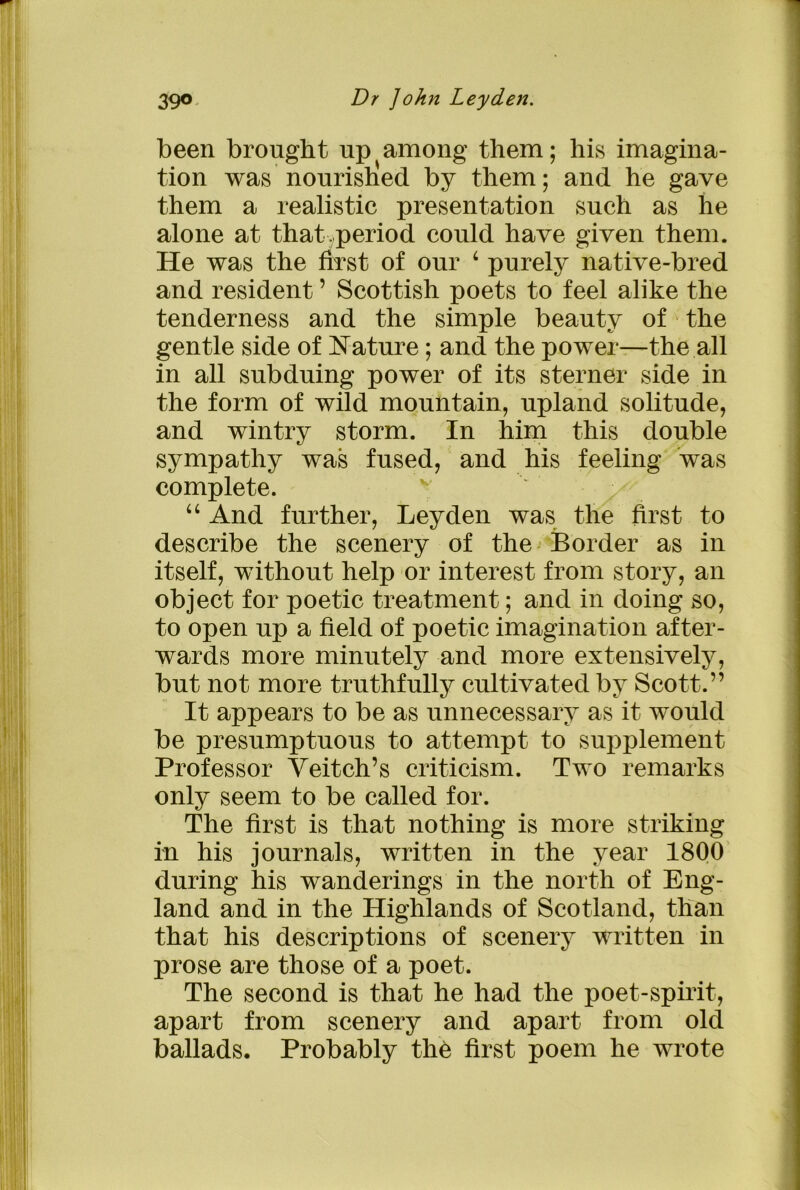 been brought up among them; his imagina- tion was nourished by them; and he gave them a realistic presentation such as he alone at that period could have given them. He was the first of our 4 purely native-bred and resident ’ Scottish poets to feel alike the tenderness and the simple beauty of the gentle side of Nature; and the power—the all in all subduing power of its sterner side in the form of wild mountain, upland solitude, and wintry storm. In him this double sympathy was fused, and his feeling was complete. 44 And further, Leyden was the first to describe the scenery of the -Border as in itself, without help or interest from story, an object for poetic treatment; and in doing so, to open up a field of poetic imagination after- wards more minutely and more extensively, but not more truthfully cultivated by Scott.” It appears to be as unnecessary as it would be presumptuous to attempt to supplement Professor Yeitch’s criticism. Two remarks only seem to be called for. The first is that nothing is more striking in his journals, written in the year 1800 during his wanderings in the north of Eng- land and in the Highlands of Scotland, than that his descriptions of scenery written in prose are those of a poet. The second is that he had the poet-spirit, apart from scenery and apart from old ballads. Probably the first poem he wrote .