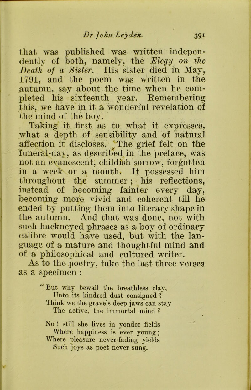tliat was published was written indepen- dently of both, namely, the Elegy on the Death of a Sister. His sister died in May, 1791, and the poem was written in the autumn, say about the time when he com- pleted his sixteenth year. Remembering this, we have in it a wonderful revelation of the mind of the boy. Taking it first as to what it expresses, what a depth of sensibility and of natural affection it discloses. The grief felt on the funeral-day, as described in the preface, was not an evanescent, childish sorrow, forgotten in a week or a month. It possessed him throughout the summer ; his reflections, instead of becoming fainter every day, becoming more vivid and coherent till he ended by putting them into literary shape in the autumn. And that was done, not with such hackneyed phrases as a boy of ordinary calibre would have used, but with the lan- guage of a mature and thoughtful mind and of a philosophical and cultured writer. As to the poetry, take the last three verses as a specimen : “ But why bewail the breathless clay, Unto its kindred dust consigned ? Think we the grave’s deep jaws can stay The active, the immortal mind ? No ! still she lives in yonder fields Where happiness is ever young; Where pleasure never-fading yields Such joys as poet never sung.