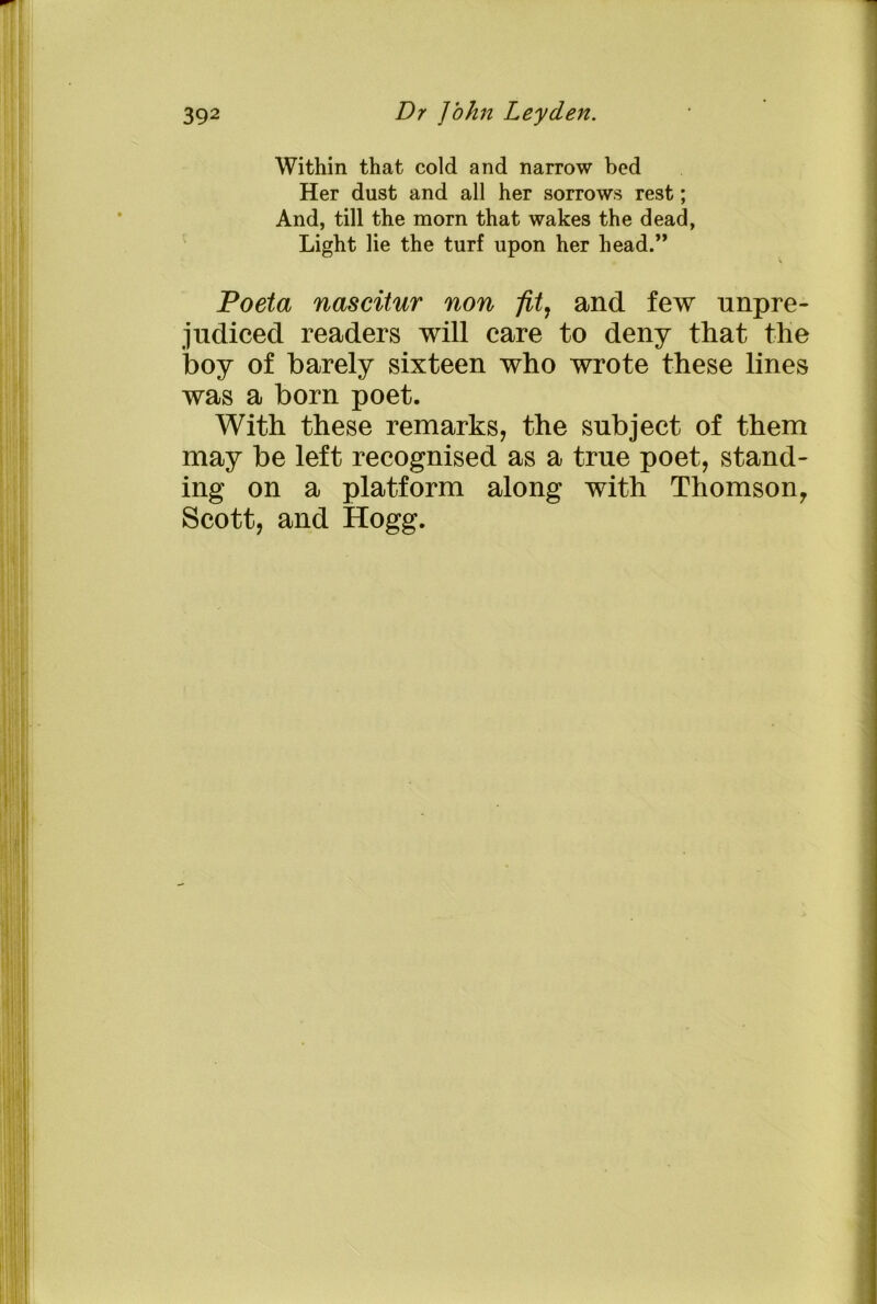Within that cold and narrow bed Her dust and all her sorrows rest; And, till the morn that wakes the dead, Light lie the turf upon her head.” Poeta nascitur non fit, and few unpre- judiced readers will care to deny that the boy of barely sixteen who wrote these lines was a born poet. With these remarks, the subject of them may be left recognised as a true poet, stand- ing on a platform along with Thomson, Scott, and Hogg.