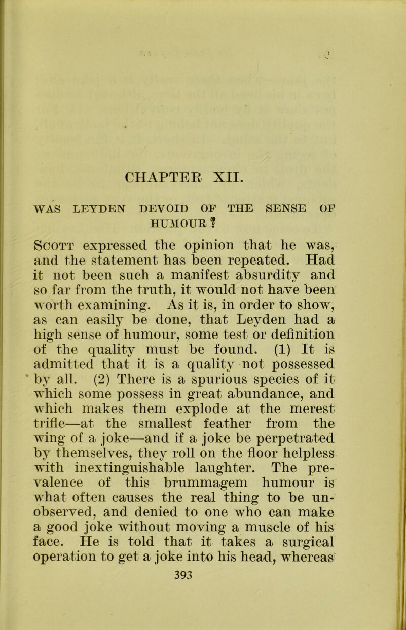 CHAPTER XII. WAS LEYDEN DEVOID OF THE SENSE OF HUMOUR ? Scott expressed the opinion that he was, and the statement has been repeated. Had it not been such a manifest absurdity and so far from the truth, it would not have been worth examining. As it is, in order to show, as can easily be done, that Leyden had a high sense of humour, some test or definition of the quality must be found. (1) It is admitted that it is a quality not possessed by all. (2) There is a spurious species of it which some possess in great abundance, and which makes them explode at the merest trifle—at the smallest feather from the wing of a joke—and if a joke be perpetrated by themselves, they roll on the floor helpless with inextinguishable laughter. The pre- valence of this brummagem humour is what often causes the real thing to be un- observed, and denied to one who can make a good joke without moving a muscle of his face. He is told that it takes a surgical operation to get a joke into his head, whereas