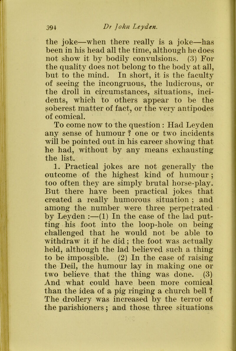 the joke—when there really is a joke—has been in his head all the time, although he does not show it by bodily convulsions. (3) For the quality does not belong to the body at all, but to the mind. In short, it is the faculty of seeing the incongruous, the ludicrous, or the droll in circumstances, situations, inci- dents, which to others appear to be the soberest matter of fact, or the very antipodes of comical. To come now to the question : Had Leyden any sense of humour one or two incidents will be pointed out in his career showing that he had, without by any means exhausting the list. 1. Practical jokes are not generally the outcome of the highest kind of humour ; too often they are simply brutal horse-play. But there have been practical jokes that created a really humorous situation ; and among the number were three perpetrated by Leyden :—(1) In the case of the lad put- ting his foot into the loop-hole on being challenged that he would not be able to withdraw it if he did; the foot was actually held, although the lad believed such a thing to be impossible. (2) In the case of raising the Deil, the humour lay in making one or two believe that the thing was done. (3) And what could have been more comical than the idea of a pig ringing a church bell ? The drollery was increased by the terror of the parishioners; and those three situations
