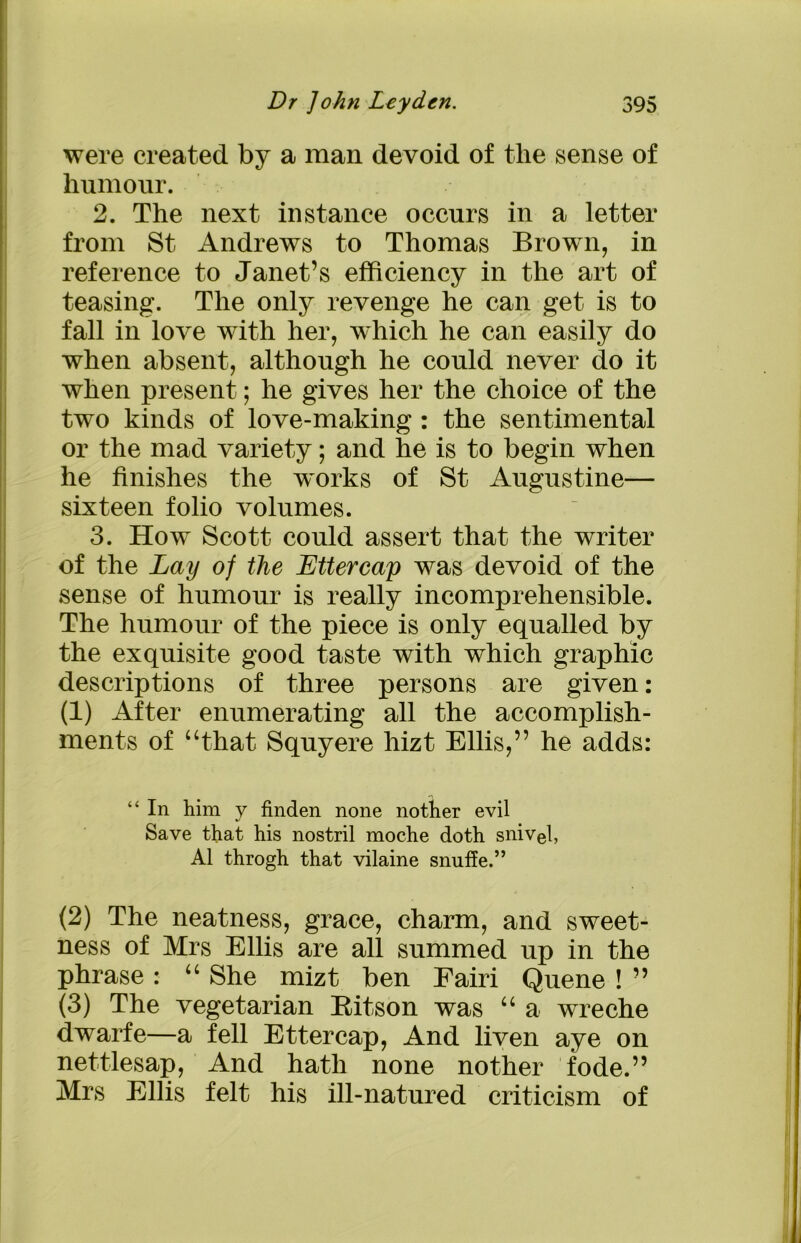were created by a man devoid of the sense of humour. 2. The next instance occurs in a letter from St Andrews to Thomas Brown, in reference to Janet’s efficiency in the art of teasing. The only revenge he can get is to fall in love with her, which he can easily do when absent, although he could never do it when present; he gives her the choice of the two kinds of love-making : the sentimental or the mad variety; and he is to begin when he finishes the works of St Augustine— sixteen folio volumes. 3. How Scott could assert that the writer of the Lay of the Lttercap was devoid of the sense of humour is really incomprehensible. The humour of the piece is only equalled by the exquisite good taste with which graphic descriptions of three persons are given: (1) After enumerating all the accomplish- ments of “that Squyere hizt Ellis,” he adds: “ In him y finden none nother evil Save that his nostril moche doth snivel, A1 throgh that vilaine snuffe.” (2) The neatness, grace, charm, and sweet- ness of Mrs Ellis are all summed up in the phrase : “ She mizt ben Eairi Quene ! ” (3) The vegetarian Ritson was “ a wreche dwarfe—a fell Ettercap, And liven aye on nettlesap, And hath none nother fode.” Mrs Ellis felt his ill-natured criticism of
