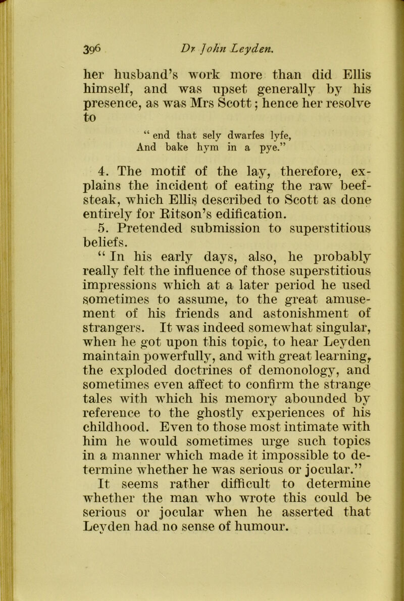 her husband’s work more than did Ellis himself, and was upset generally by his presence, as was Mrs Scott; hence her resolve to “ end that sely dwarfes lyfe, And bake hym in a pye.” 4. The motif of the lay, therefore, ex- plains the incident of eating the raw beef- steak, which Ellis described to Scott as done entirely for Ritson’s edification. 5. Pretended submission to superstitious beliefs. “In his early days, also, he probably really felt the influence of those superstitious impressions which at a later period he used sometimes to assume, to the great amuse- ment of his friends and astonishment of strangers. It was indeed somewhat singular, when he got upon this topic, to hear Leyden maintain powerfully, and with great learning,, the exploded doctrines of demonology, and sometimes even affect to confirm the strange tales with which his memory abounded by reference to the ghostly experiences of his childhood. Even to those most intimate with him he would sometimes urge such topics in a manner which made it impossible to de- termine whether he was serious or jocular.” It seems rather difficult to determine whether the man who wrote this could be serious or jocular when he asserted that Levden had no sense of humour. i-