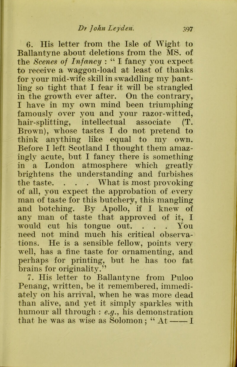 6. His letter from the Isle of Wight to Ballantyne about deletions from the MS. of the Scenes of Infancy : “ I fancy you expect to receive a waggon-load at least of thanks for your mid-wife skill in swaddling my bant- ling so tight that I fear it will be strangled in the growth ever after. On the contrary, I have in my own mind been triumphing famously over you and your razor-witted, hair-splitting, intellectual associate (T. Brown), whose tastes I do not pretend to think anything like equal to my own. Before I left Scotland I thought them amaz- ingly acute, but I fancy there is something in a London atmosphere which greatly brightens the understanding and furbishes the taste. . . . What is most provoking of all, you expect the approbation of every man of taste for this butchery, this mangling and botching. By Apollo, if I knew of any man of taste that approved of it, I would cut his tongue out. . . . You need not mind much his critical observa- tions. He is a sensible fellow, points very well, has a fine taste for ornamenting, and perhaps for printing, but he has too fat brains for originality.” 7. His letter to Ballantyne from Puloo Penang, written, be it remembered, immedi- ately on his arrival, when he was more dead than alive, and yet it simply sparkles with humour all through : e.g., his demonstration that he was as wise as Solomon; “ At 1