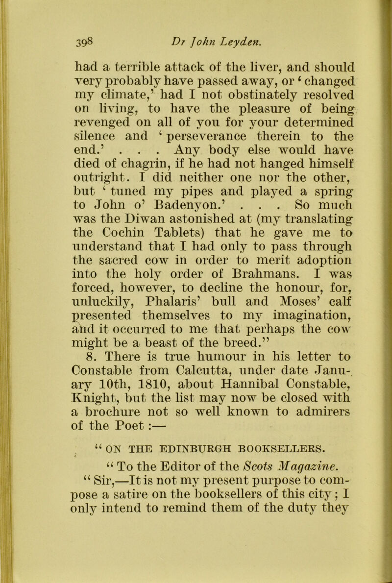 had a terrible attack of the liver, and should very probably have passed away, or4 changed my climate,’ had I not obstinately resolved on living, to have the pleasure of being revenged on all of you for your determined silence and 4 perseverance therein to the end.’ . . . Any body else would have died of chagrin, if he had not hanged himself outright. I did neither one nor the other, but 4 tuned my pipes and played a spring to John o’ Badenyon.’ ... So much was the Diwan astonished at (my translating the Cochin Tablets) that he gave me to understand that I had only to pass through the sacred cow in order to merit adoption into the holy order of Brahmans. I was forced, however, to decline the honour, for, unluckily, Phalaris’ bull and Moses’ calf presented themselves to my imagination, and it occurred to me that perhaps the cow might be a beast of the breed.” 8. There is true humour in his letter to Constable from Calcutta, under date Janu- ary 10th, 1810, about Hannibal Constable, Knight, but the list may now be closed with a brochure not so well known to admirers of the Poet :— 44 ON THE EDINBURGH BOOKSELLERS. i 44 To the Editor of the Scots Magazine. 44 Sir,—It is not my present purpose to com- pose a satire on the booksellers of this city; I only intend to remind them of the duty they