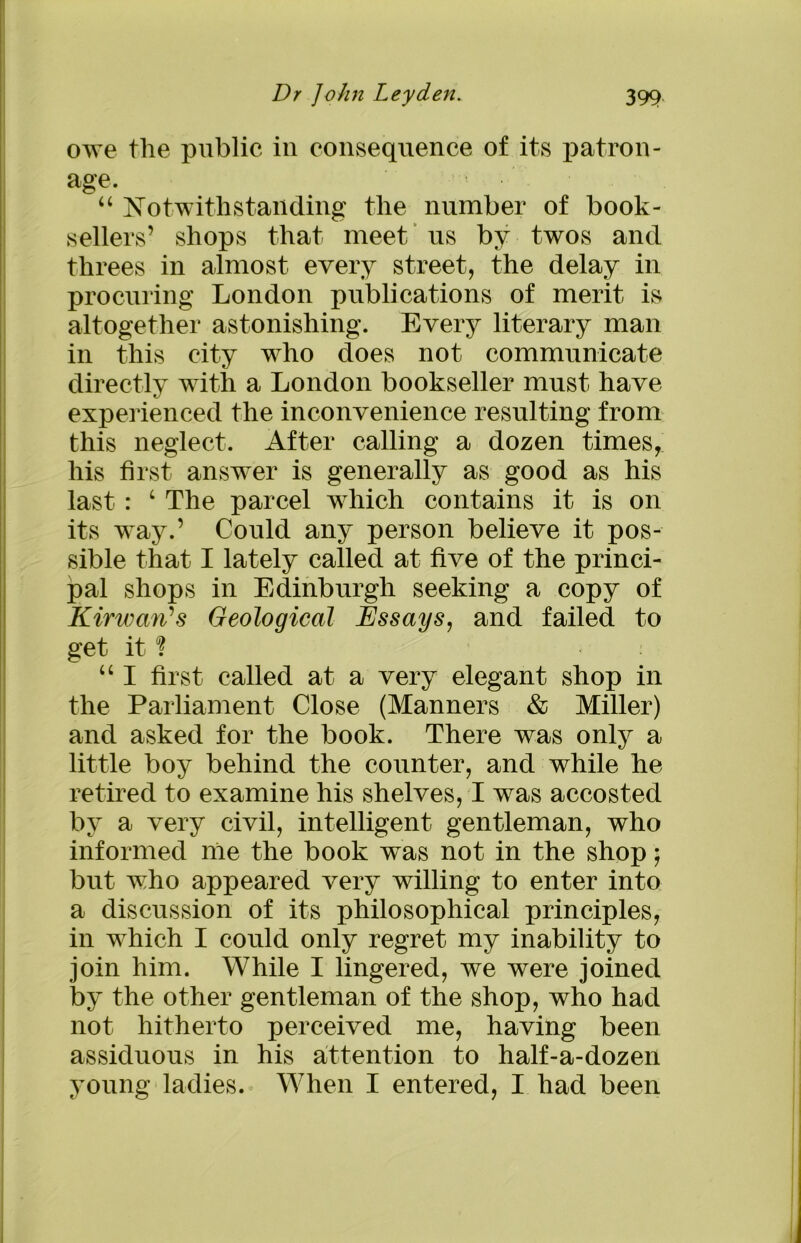 owe the public in consequence of its patron- age. “ Notwithstanding the number of book- sellers’ shops that meet us by twos and threes in almost every street, the delay in procuring London publications of merit is altogether astonishing. Every literary man in this city who does not communicate directly with a London bookseller must have experienced the inconvenience resulting from this neglect. After calling a dozen times, his first answer is generally as good as his last : c The parcel which contains it is on its way.’ Could any person believe it pos- sible that I lately called at five of the princi- pal shops in Edinburgh seeking a copy of Kirwarts Geological Essays, and failed to get it1? “ I first called at a very elegant shop in the Parliament Close (Manners & Miller) and asked for the book. There was only a little boy behind the counter, and while he retired to examine his shelves, I was accosted by a very civil, intelligent gentleman, who informed me the book wras not in the shop; but who appeared very willing to enter into a discussion of its philosophical principles, in which I could only regret my inability to join him. While I lingered, we were joined by the other gentleman of the shop, who had not hitherto perceived me, having been assiduous in his attention to half-a-dozen young ladies. When I entered, I had been