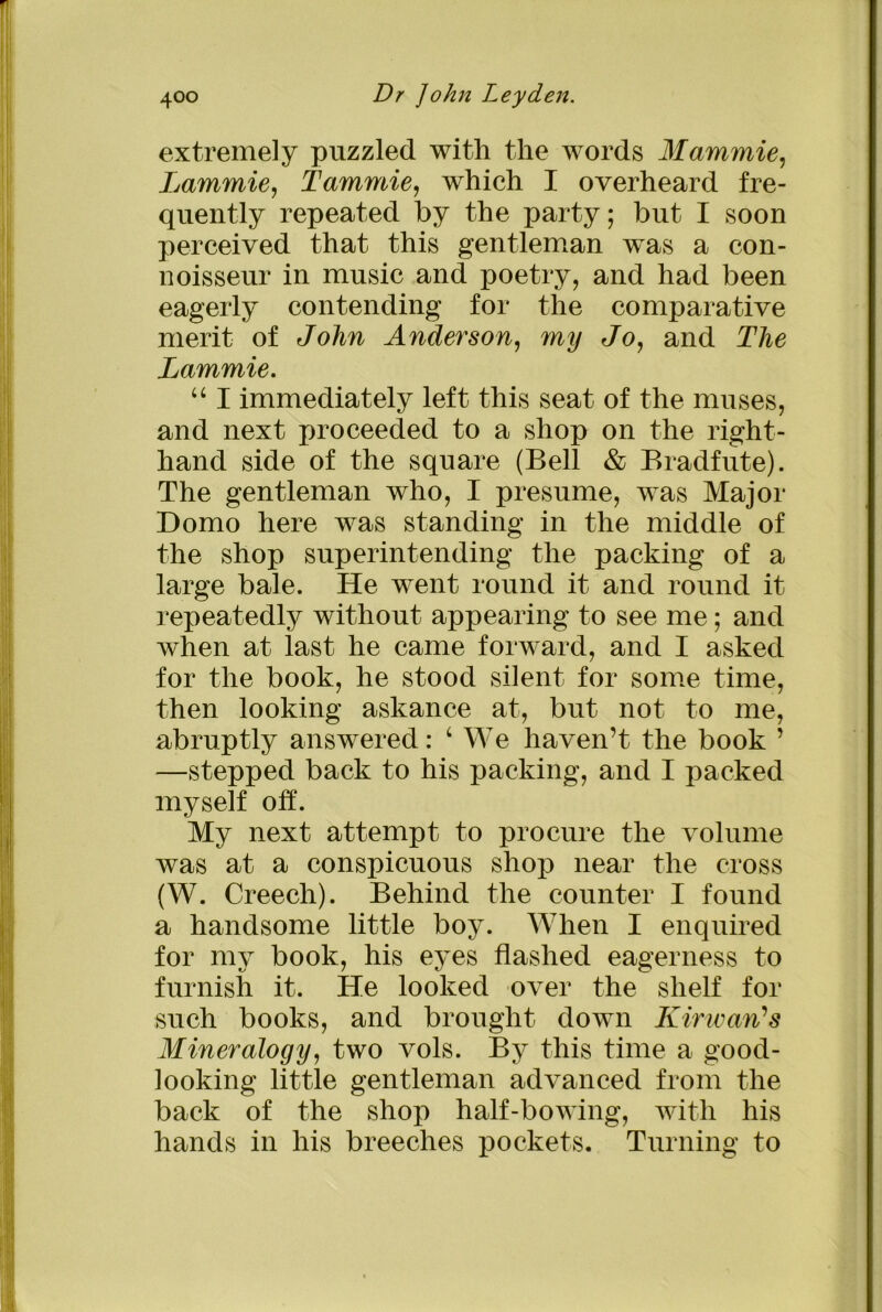 extremely puzzled with the words Mammie, Lammie, Tammie, which I overheard fre- quently repeated by the party; but I soon perceived that this gentleman was a con- noisseur in music and poetry, and had been eagerly contending for the comparative merit of John Anderson, my Jo, and The Lammie. “ I immediately left this seat of the muses, and next proceeded to a shop on the right- hand side of the square (Bell & Bradfute). The gentleman who, I presume, was Major Domo here was standing in the middle of the shop superintending the packing of a large bale. He went round it and round it repeatedly without appearing to see me; and when at last he came forward, and I asked for the book, he stood silent for some time, then looking askance at, but not to me, abruptly answered: ‘ We haven’t the book ’ —stepped back to his packing, and I packed myself off. My next attempt to procure the volume was at a conspicuous shop near the cross (W. Creech). Behind the counter I found a handsome little boy. When I enquired for my book, his eyes flashed eagerness to furnish it. He looked over the shelf for such books, and brought down Kirwari’s Mineralogy, two vols. By this time a good- looking little gentleman advanced from the back of the shop half-bowing, with his hands in his breeches pockets. Turning to