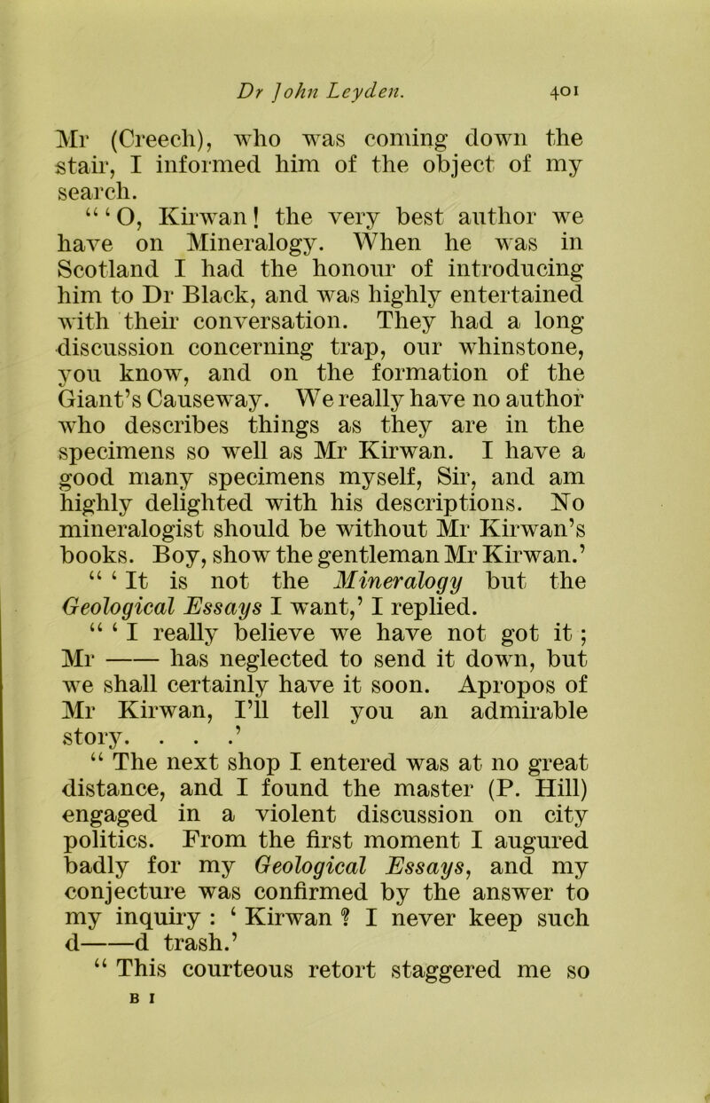 Mr (Creech), who was coming down the stair, I informed him of the object of my search. 444 O, Kirwan \ the very best author we have on Mineralogy. When he was in Scotland I had the honour of introducing him to Dr Black, and was highly entertained with their conversation. They had a long discussion concerning trap, our whinstone, you know, and on the formation of the Giant’s Causeway. We really have no author who describes things as they are in the specimens so well as Mr Kirwan. I have a good many specimens myself, Sir, and am highly delighted with his descriptions. Ko mineralogist should be without Mr Kirwan’s books. Boy, show the gentleman Mr Kirwan.’ 44 4 It is not the Mineralogy but the Geological Essays I want,’ I replied. ‘“I really believe we have not got it; Mr has neglected to send it down, but we shall certainly have it soon. Apropos of Mr Kirwan, I’ll tell you an admirable story. . . .’ 44 The next shop I entered was at no great distance, and I found the master (P. Hill) engaged in a violent discussion on city politics. From the first moment I augured badly for my Geological Essays, and my conjecture was confirmed by the answer to my inquiry : 4 Kirwan ? I never keep such d d trash.’ 44 This courteous retort staggered me so