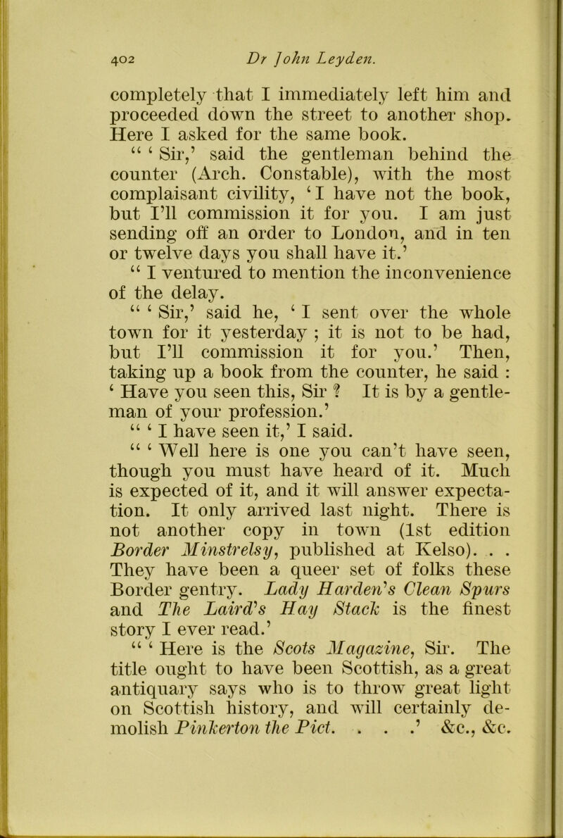 completely that I immediately left him and proceeded down the street to another shop. Here I asked for the same book. 44 4 Sir,’ said the gentleman behind the counter (Arch. Constable), with the most complaisant civility, ‘I have not the book, but I’ll commission it for you. I am just sending off an order to London, and in ten or twelve days you shall have it.’ 44 I ventured to mention the inconvenience of the delay. 44 4 Sir,’ said he, 4 I sent over the whole town for it yesterday ; it is not to be had, but I’ll commission it for you.’ Then, taking up a book from the counter, he said : 4 Have you seen this, Sir ? It is by a gentle- man of your profession.’ “ ‘ I have seen it,’ I said. 44 4 Well here is one you can’t have seen, though you must have heard of it. Much is expected of it, and it will answer expecta- tion. It only arrived last night. There is not another copy in town (1st edition Border Minstrelsy, published at Kelso). . . They have been a queer set of folks these Border gentry. Lady Harden's Clean Spurs and The Laird's Hay Stack is the finest story I ever read.’ 44 4 Here is the Scots Magazine, Sir. The title ought to have been Scottish, as a great antiquary says who is to throw great light on Scottish history, and will certainly de- molish Pinkerton the Piet. . . .’ &c., &c.