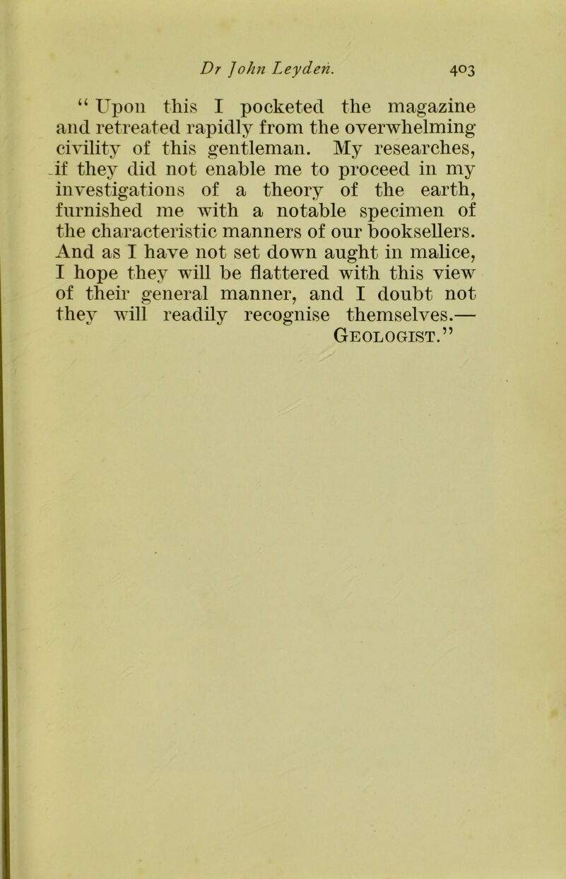 “ Upon this I pocketed the magazine and retreated rapidly from the overwhelming civility of this gentleman. My researches, if they did not enable me to proceed in my investigations of a theory of the earth, furnished me with a notable specimen of the characteristic manners of onr booksellers. And as I have not set down aught in malice, I hope they will be flattered with this view of their general manner, and I doubt not they will readily recognise themselves.— Geologist.”