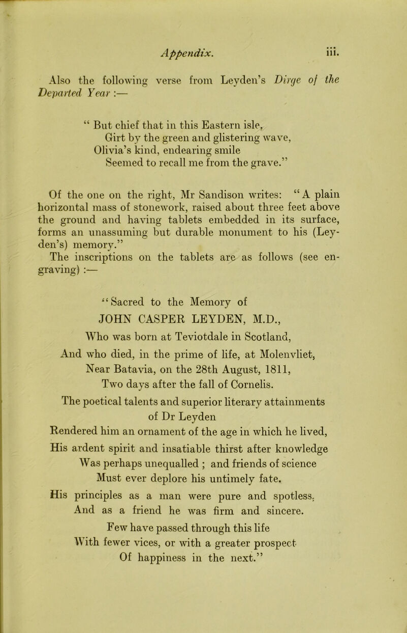 Also the following verse from Leyden’s Dirge of the Departed Year :— “ But chief that in this Eastern isle, Girt by the green and glistering wave, Olivia’s kind, endearing smile Seemed to recall me from the grave.” Of the one on the right, Mr Sandison writes: “ A plain horizontal mass of stonework, raised about three feet above the ground and having tablets embedded in its surface, forms an unassuming but durable monument to his (Ley- den’s) memory.” The inscriptions on the tablets are as follows (see en- graving) “Sacred to the Memory of JOHN CASPER LEYDEN, M.D., Who was born at Teviotdale in Scotland, And who died, in the prime of life, at Molenvliet, Near Batavia, on the 28th August, 1811, Two days after the fall of Cornells. The poetical talents and superior literary attainments of Dr Leyden Rendered him an ornament of the age in which he lived, His ardent spirit and insatiable thirst after knowledge Was perhaps unequalled ; and friends of science Must ever deplore his untimely fate. His principles as a man were pure and spotless. And as a friend he was firm and sincere. Few have passed through this life With fewer vices, or with a greater prospect Of happiness in the next.”