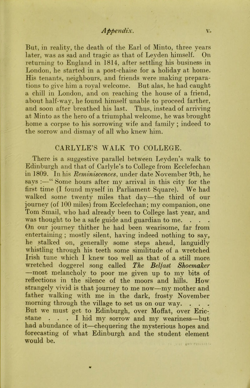 But, in reality, the death of the Earl of Minto, three years later, was as sad and tragic as that of Leyden himself. On returning to England in 1814, after settling his business in London, he started in a post-chaise for a holiday at home. His tenants, neighbours, and friends were making prepara- tions to give him a royal welcome. But alas, he had caught a chill in London, and on reaching the house of a friend, about half-way, he found himself unable to proceed farther, and soon after breathed his last. Thus, instead of arriving at Minto as the hero of a triumphal welcome, he was brought home a corpse to his sorrowing wife and family ; indeed to the sorrow and dismay of all who knew him. CARLYLE’S WALK TO COLLEGE. There is a suggestive parallel between Leyden’s walk to Edinburgh and that of Carlyle’s to College from Ecclefechan in 1809. In his Reminiscences, under date November 9th, he says :—“ Some hours after my arrival in this city for the first time (I found myself in Parliament Square). We had walked some twenty miles that day—the third of our journey (of 100 miles) from Ecclefechan; my companion, one Tom Small, who had already been to College last year, and was thought to be a safe guide and guardian to me. . . On our journey thither he had been wearisome, far from entertaining ; mostly silent, having indeed nothing to say, he stalked on, generally some steps ahead, languidly whistling through his teeth some similitude of a wretched Irish tune which I knew too well as that of a still more wretched doggerel song called The Belfast Shoemaker —most melancholy to poor me given up to my bits of reflections in the silence of the moors and hills. How strangely vivid is that journey to me now—my mother and father walking with me in the dark, frosty November morning through the village to set us on our way. . . , But we must get to Edinburgh, over Moffat, over Eric-, stane ... I hid my sorrow and my weariness—but had abundance of it—chequering the mysterious hopes and forecasting of what Edinburgh and the student element would be.