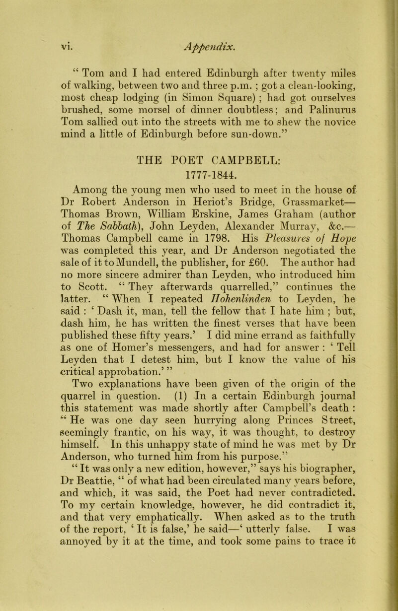 “ Tom and I had entered Edinburgh after twenty miles of walking, between two and three pan. ; got a clean-looking, most cheap lodging (in Simon Square) ; had got ourselves brushed, some morsel of dinner doubtless; and Palinurus Tom sallied out into the streets with me to shew the novice mind a little of Edinburgh before sun-down.” THE POET CAMPBELL: 1777-1844. Among the young men who used to meet in the house of Dr Robert Anderson in Heriot’s Bridge, Grassmarket— Thomas Brown, William Erskine, James Graham (author of The Sabbath), John Leyden, Alexander Murray, &c.— Thomas Campbell came in 1798. His Pleasures of Hope was completed this year, and Dr Anderson negotiated the sale of it to Mundell, the publisher, for £60. The author had no more sincere admirer than Leyden, who introduced him to Scott. “ They afterwards quarrelled,” continues the latter. “ When I repeated Hohenlinden to Leyden, he said : ‘ Dash it, man, tell the fellow that I hate him ; but, dash him, he has written the finest verses that have been published these fifty years.’ I did mine errand as faithfully as one of Homer’s messengers, and had for answer : 4 Tell Leyden that I detest him, but I know the value of his critical approbation.’ ” Two explanations have been given of the origin of the quarrel in question. (1) In a certain Edinburgh journal this statement was made shortly after Campbell’s death : “ He was one day seen hurrying along Princes S treet, seemingly frantic, on his way, it was thought, to destroy himself. In this unhappy state of mind he was met by Dr Anderson, who turned him from his purpose.” “ It was only a new edition, however,” says his biographer, Dr Beattie, “ of what had been circulated many years before, and which, it was said, the Poet had never contradicted. To my certain knowledge, however, he did contradict it, and that very emphatically. When asked as to the truth of the report, ‘ It is false,’ he said—‘ utterly false. I was annoyed by it at the time, and took some pains to trace it