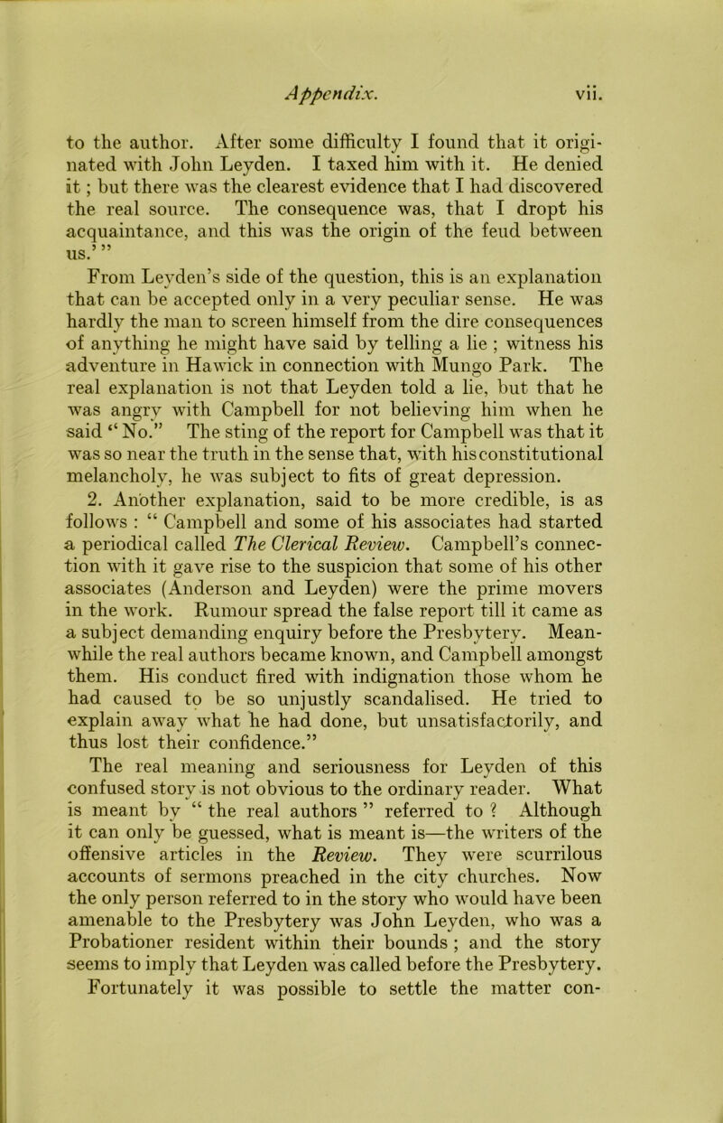 to the author. After some difficulty I found that it origi- nated with John Leyden. I taxed him with it. He denied it; but there was the clearest evidence that I had discovered the real source. The consequence was, that I dropt his acquaintance, and this was the origin of the feud between us.’ ” From Leyden’s side of the question, this is an explanation that can be accepted only in a very peculiar sense. He was hardly the man to screen himself from the dire consequences of anything he might have said by telling a lie ; witness his adventure in Hawick in connection with Mungo Park. The real explanation is not that Leyden told a lie, but that he was angry with Campbell for not believing him when he said “ No.” The sting of the report for Campbell was that it was so near the truth in the sense that, with his constitutional melancholy, he was subject to fits of great depression. 2. Another explanation, said to be more credible, is as follows : “ Campbell and some of his associates had started a periodical called The Clerical Review. Campbell’s connec- tion with it gave rise to the suspicion that some of his other associates (Anderson and Leyden) were the prime movers in the work. Rumour spread the false report till it came as a subject demanding enquiry before the Presbytery. Mean- while the real authors became known, and Campbell amongst them. His conduct fired with indignation those whom he had caused to be so unjustly scandalised. He tried to explain away what he had done, but unsatisfactorily, and thus lost their confidence.” The real meaning and seriousness for Leyden of this confused story is not obvious to the ordinary reader. What is meant by “ the real authors ” referred to ? Although it can only be guessed, what is meant is—the writers of the offensive articles in the Review. They were scurrilous accounts of sermons preached in the city churches. Now the only person referred to in the story who would have been amenable to the Presbytery was John Leyden, who was a Probationer resident within their bounds ; and the story seems to imply that Leyden was called before the Presbytery. Fortunately it was possible to settle the matter con-