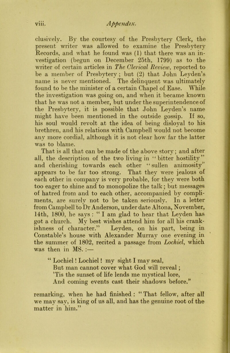 clusively. By the courtesy of the Presbytery Clerk, the present writer was allowed to examine the Presbytery Records, and what he found was (1) that there was an in- vestigation (begun on December 25th, 1799) as to the writer of certain articles in The Clerical Review, reported to be a member of Presbytery ; but (2) that John Leyden’s name is never mentioned. The delinquent was ultimately found to be the minister of a certain Chapel of Ease. While the investigation was going on, and when it became known that he was not a member, but under the superintendence of the Presbytery, it is possible that John Leyden’s name might have been mentioned in the outside gossip. If so, his soul would revolt at the idea of being disloyal to his brethren, and his relations with Campbell would not become any more cordial, although it is not clear how far the latter was to blame. That is all that can be made of the above story; and after all, the description of the two living in ‘‘bitter hostility’ and cherishing towards each other “sullen animosity” appears to be far too strong. That they were jealous of each other in company is very probable, for they were both too eager to shine and to monopolize the talk; but messages of hatred from and to each other, accompanied by compli- ments, are surely not to be taken seriously. In a letter from Campbell to Dr Anderson, under date Altona, November, 14th, 1800, he says : “ I am glad to hear that Leyden has got a church. My best wishes attend him for all his crank- ishness of character.” Leyden, on his part, being in Constable’s house with Alexander Murray one evening in the summer of 1802, recited a passage from Lochiel, which was then in MS. :— “ Lochiel! Lochiel! my sight I may seal, But man cannot cover what God will reveal; ’Tis the sunset of life lends me mystical lore, And coming events cast their shadows before.” remarking, when he had finished : “ That fellow, after all we may say, is king of us all, and has the genuine root of the matter in him.”