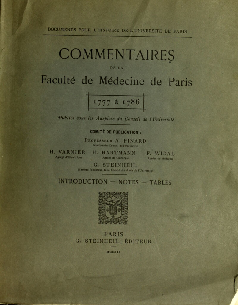 DOCUMENTS POUR L'HISTOIRE DE L’UNIVERSITÉ DE PARIS COMMENTAIRES DF. LA Faculté de Médecine de Paris 1777 à 1786 Publies sous les Auspices du Conseil de /’Université COMITÉ DE PUBLICATION : Professeur A. PINARD Membre du Conseil de T Université H. VARNIER H. HARTMANN F. WIDAL Agrégé d'obstétrique Agrégé de Chirurgie Agrégé de Médecine G. STEINHE1L Membre fondateur de la Société des Amis de l’Université * — INTRODUCTION - NOTES - TABLES