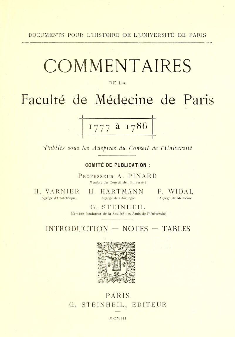 COMMENTAIRES DF. LA Faculté de Médecine de Paris j ‘Publics sous les Auspices du Conseil de VUniversité COMITÉ DE PUBLICATION : Professeur A. PINARD Membre du Conseil de l’Université H. VARNIER H. HARTMANN F. WIDAL Agrégé d’Obstétrique Agrégé de Chirurgie Agrégé de Médecine G. ST E IN H El L Membre fondateur de la Société des Amis de l’Université INTRODUCTION - NOTES - TABLES PARIS G. STEINHEIL, ÉDITEUR M C M 1 I l