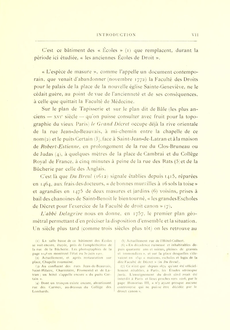 C’est ce bâtiment des « Ecoles » (i) que remplacent, durant la période ici étudiée, « les anciennes Écoles de Droit ». « L’espèce de masure », comme l’appelle un document contempo- rain, que venait d'abandonner (novembre 1772) la Faculté des Droits pour le palais de la place de la nouvelle église Sainte-Geneviève, ne le cédait guère, au point de vue de l’ancienneté et de ses conséquences, à celle que quittait la Faculté de Médecine. Sur le plan de Tapisserie et sur le plan dit de Bâle (les plus an- ciens — xvie siècle — qu'on puisse consulter avec fruit pour la topo- graphie du vieux Paris) le Grand Décret occupe déjà la rive orientale de la rue Jean-de-Beauvais, à mi-chemin entre la chapelle de ce nom(2) et le puits Certain (3), face à Saint-Jean-de-Latran et àla maison de Robert-Eslienne, en prolongement de la rue du Clos-Bruneau ou de Judas (4), à quelques mètres de la place de Cambrai et du Collège Royal de France, à cinq minutes à peine de la rue des Rats (5)et de la Bucherie par celle des Anglais. C’est là que Du Breul (1612) signale établies depuis iqi5, réparées en 1464, aux frais des docteurs, « de bonnes mu mil les à 16 sols la toise » et agrandies en 1475 de deux masures et jardins (6) voisins, prises à bail des chanoines de Saint-Benoit le bien tourné, « les grandesEschoIes de Décret pour l’exercice de la Faculté de droit canon » (7). L'abbé Delagrive nous en donne, en 1757, le premier plan géo- métral permettant d'en préciser la disposition d’ensemble et la situation. Un siècle plus tard (comme trois siècles plus tôt) on les retrouve au (1) La salle basse de ce bâtiment des Ecoles se voit encore, étayée, près de l'amphithéâtre de la rue de la Bûchcric. Les photographies de la page 1148 en montrent l’état au 3o juin 1901. (2) Actuellement, et après restauration sur place, Chapelle roumaine. (3) Au confluent des rues Jean-dc-Bcauvais, Saint-Hilaire, Charretière, Fromentcl et de La- tran ; un hôtel s'appelle encore « du puits Cer- tain ». (4) Dont un tronçon existe encore, aboutissant rue des Carmes, au dessous du Collège des Lombards. (5) Actuellement rue de l’Hôtel-Colbert. (6) « En décadence ruineuse et inhabitables de- puis quarante ans et mieux, pleines de gravois et immondices », et sur la place desquelles s’éle- vaient en 1542 « maisons, cscholcs et logis de la dite Faculté de Décret » (in Du Lircul). (7) Ce n’est que depuis 1679 qu’ont été officiel- lement rétablies, à Paris, les Etudes utriusque juris. L’enseignement du droit civil avait été interdit à Paris et lieux proches vers 1216, par le pape Honorius III, « n’y ayant presque aucune controverse qui ne puisse être décidée par le droict canon ».