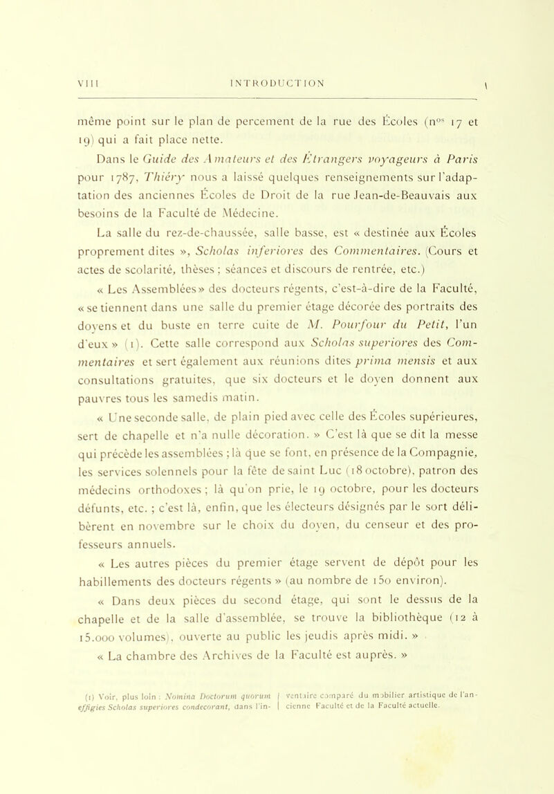 \ même point sur le plan de percement de la rue des Écoles (nos 17 et 19) qui a fait place nette. Dans le Guide des Amateurs et des Etrangers voyageurs à Paris pour 1787, Thiéry nous a laissé quelques renseignements sur l'adap- tation des anciennes Écoles de Droit de la rue Jean-de-Beauvais aux besoins de la Faculté de Médecine. La salle du rez-de-chaussée, salle basse, est « destinée aux Écoles proprement dites », Scholas inferiores des Commentaires. (Cours et actes de scolarité, thèses ; séances et discours de rentrée, etc.) « Les Assemblées» des docteurs régents, c’est-à-dire de la Faculté, «se tiennent dans une salle du premier étage décorée des portraits des doyens et du buste en terre cuite de M. Pourfour du Petit, l’un d'eux» (1). Cette salle correspond aux Scholas superiores des Com- mentaires et sert également aux réunions dites prima mensis et aux consultations gratuites, que six docteurs et le doyen donnent aux pauvres tous les samedis matin. « Une seconde salle, de plain pied avec celle des Fcoles supérieures, sert de chapelle et n’a nulle décoration. » C’est là que se dit la messe qui précède les assemblées ; là que se font, en présence de la Compagnie, les services solennels pour la fête de saint Luc (18 octobre), patron des médecins orthodoxes; là qu'on prie, le 19 octobre, pour les docteurs défunts, etc. ; c’est là, enfin, que les électeurs désignés par le sort déli- bèrent en novembre sur le choix du doyen, du censeur et des pro- fesseurs annuels. « Les autres pièces du premier étage servent de dépôt pour les habillements des docteurs régents » (au nombre de i5o environ). « Dans deux pièces du second étage, qui sont le dessus de la chapelle et de la salle d'assemblée, se trouve la bibliothèque (12 à 15.000 volumes), ouverte au public les jeudis après midi. » « La chambre des Archives de la Faculté est auprès. » (1) Voir, plus loin ; No)nirta Doctonan quorum / vent.iirc compare du mobilier artistique de l'an- efjigies Scholas superiores condecorant, dans l’in- | ciennc Faculté et de la Faculté actuelle.