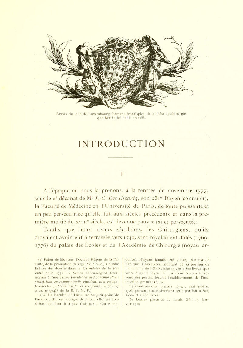 Armes du duc de Luxembourg formant frontispice de la thèse de chirurgie que Bcrthe lui dédie en 1753. INTRODUCTION A l'époque où nous la prenons, à la rentrée de novembre 1777, sous le 2e décanat de M0 J.-C. Des Essarty, son 23 i° Doyen connu (1), la Faculté de Médecine en l'Université de Paris, de toute puissante et un peu persécutrice qu’elle fut aux siècles précédents et dans la pre- mière moitié du xviii siècle, est devenue pauvre (2) et persécutée. Tandis que leurs rivaux séculaires, les Chirurgiens, qu’ils croyaient avoir enfin terrassés vers 1740, sont royalement dotés (1769- 1776) du palais des Écoles et de l’Académie de Chirurgie (noyau ar- (1) Pajon de Monccts, Docteur Régent de la Fa- culté, de la promotion de 1752 (Voir p. 8), a publié la liste des doyens dans le Calendrier de la Fa- culté pour 1772 : « Sériés chronologica I)eca norum Salubcrrimœ Facultatis in Academid Dan siensiytum ex commentai'iis ejusdem, tum ex ins trumentis publiais aucta et recognita. » (P. 57 à 72, n 90458 de la B, F. M. P.) (2) « La Faculté de Paris ne rougira point de l'aveu qu'elle est obligée de faire : elle est hors d’état de fournir à ces frais (de la Correspon- dance). N’ayant jamais été dotée, elle n’a de fixe que 1.200 livres, montant de sa portion de patrimoine de l'Université (a), et 1.800 livres que votre auguste aycul lui a accordées sur le re- venu des postes, lors de l’établissement de l’ins- truction gratuite (b/. » la) Contrats des 10 mars 1654, 7 mai 1708 et 1726, portant successivement cette portion à 800, 1.000 et 1.200 livres. [b) Lettres patentes de Louis XV, 13 jan- vier 1720.