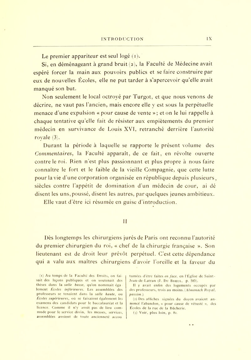 Le premier appariteur est seul logé (i). Si, en déménageant à grand bruit (2), la Faculté de Médecine avait espéré forcer la main aux pouvoirs publics et se faire construire par eux de nouvelles Écoles, elle ne put tarder à s’apercevoir qu’elle avait manqué son but. Non seulement le local octroyé par Turgot, et que nous venons de décrire, ne vaut pas l’ancien, mais encore elle y est sous la perpétuelle menace d’une expulsion « pour cause de vente » ; et on le lui rappelle à chaque tentative qu'elle fait de résister aux empiètements du premier médecin en survivance de Louis XVI, retranché derrière l'autorité royale (3). Durant la période à laquelle se rapporte le présent volume des Commentaires, la Faculté apparaît, de ce fait, en révolte ouverte contre le roi. Rien n'est plus passionnant et plus propre à nous faire connaître le fort et le faible de la vieille Compagnie, que cette lutte pour la vie d'une corporation organisée en république depuis plusieurs, siècles contre l’appétit de domination d'un médecin de cour, ai dé disent les uns, poussé, disent les autres, par quelques jeunes ambitieux. Elle vaut d'être ici résumée en guise d’introduction. II Dès longtemps les chirurgiens jurés de Paris ont reconnu l’autorité du premier chirurgien du roi, « chef de la chirurgie française ». Son lieutenant est de droit leur prévôt perpétuel. C’est cette dépendance qui a valu aux maîtres chirurgie (1) Au temps de la Faculté des Droits, on fai- sait des leçons publiques et on soutenait des thèses dans la salle basse, qu’on nommait éga lement Ecoles inférieures. Les assemblées des professeurs se tenaient dans la salle haute, ou Ecoles supérieures, où se faisaient également les examens des candidats pour le baccalaureat et la licence. Comme il n’y avoit pas de lieu com- mode pour le service divin, les messes, services, assemblées avoient de toute ancienneté accou s d’avoir l’oreille et la faveur du tumées d'ètre faites en face, en l'Eglise de Saint- Jean-de-Latran (J. Du Breul, p. 585). Il y avait enfin des logements occupés par des professeurs, trois au moins. (Almanach Royal, passim.) (2) Des affiches signées du doyen avaient an- noncé l’abandon, « pour cause de vétusté », des Ecoles de la rue de la Bùcherie. (3) Voir, plus loin, p. 81.