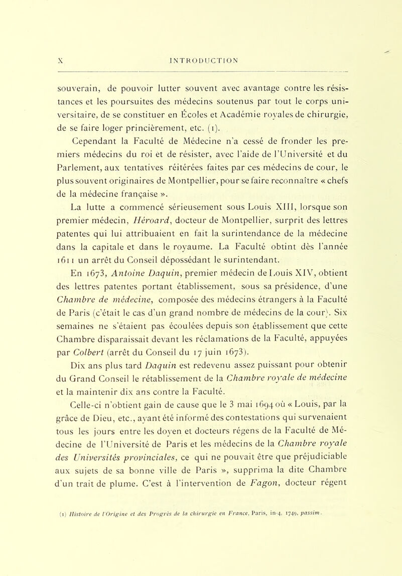 souverain, de pouvoir lutter souvent avec avantage contre les résis- tances et les poursuites des médecins soutenus par tout le corps uni- versitaire, de se constituer en Écoles et Académie royales de chirurgie, de se faire loger princièrement, etc. (i). Cependant la Faculté de Médecine n'a cessé de fronder les pre- miers médecins du roi et de résister, avec l’aide de l’Université et du Parlement, aux tentatives réitérées faites par ces médecins de cour, le plus souvent originaires de Montpellier, pour se faire reconnaître « chefs de la médecine française ». La lutte a commencé sérieusement sous Louis XIII, lorsque son premier médecin, Héroard, docteur de Montpellier, surprit des lettres patentes qui lui attribuaient en fait la surintendance de la médecine dans la capitale et dans le royaume. La Faculté obtint dès l'année 161 i un arrêt du Conseil dépossédant le surintendant. En 1673, Antoine Daquin, premier médecin de Louis XIV, obtient des lettres patentes portant établissement, sous sa présidence, d’une Chambre de médecine, composée des médecins étrangers à la Faculté de Paris (c’était le cas d’un grand nombre de médecins de la cour). Six semaines ne s’étaient pas écoulées depuis son établissement que cette Chambre disparaissait devant les réclamations de la Faculté, appuyées par Colbert (arrêt du Conseil du 17 juin 1673). Dix ans plus tard Daquin est redevenu assez puissant pour obtenir du Grand Conseil le rétablissement de la Chambre royale de médecine et la maintenir dix ans contre la Faculté. Celle-ci n’obtient gain de cause que le 3 mai 16940(1 « Louis, par la grâce de Dieu, etc., avant été informé des contestations qui survenaient tous les jours entre les doyen et docteurs régens de la F'aculté de Mé- decine de l’Université de Paris et les médecins de la Chambre royale des Universités provinciales, ce qui ne pouvait être que préjudiciable aux sujets de sa bonne ville de Paris », supprima la dite Chambre d'un trait de plume. C’est à l'intervention de Fagon, docteur régent (1) Histoire de l'Origine et des Progrès de la chirurgie en France, Paris, in-4, 1749, passim.