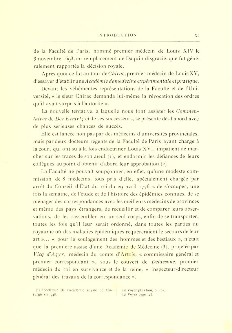 de la Faculté de Paris, nommé premier médecin de Louis XIV le 3 novembre i6(j3, en remplacement de Daquin disgracié, que fut géné- ralement rapportée la décision royale. Après quoi ce fut au tour de Chirac, premier médecin de Louis XV, d’essayer d’établir une Académie de médecine expérimentale et pratique. Devant les véhémentes représentations de la Faculté et de l’Uni- versité, « le sieur Chirac demanda lui-même la révocation des ordres qu’il avait surpris à l’autorité ». La nouvelle tentative, à laquelle nous font assister les Commen- taires de Des Essartq et de ses successeurs, se présente dès l'abord avec de plus sérieuses chances de succès. Elle est lancée non pas par des médecins d'universités provinciales, mais par deux docteurs régents de la Faculté de Paris ayant charge à la cour, qui ont su à la fois endoctriner Louis XVI, impatient de mar- cher sur les traces de son aïeul (i), et endormir les défiances de leurs collègues au point d’obtenir d'abord leur approbation (2). La Faculté ne pouvait soupçonner, en effet, qu’une modeste com- mission de 8 médecins, tous pris d’elle, spécialement chargée par arrêt du Conseil d’Etat du roi du 29 avril 1776 « de s’occuper, une fois la semaine, de l’étude et de l’histoire des épidémies connues, de se ménager des correspondances avec les meilleurs médecins de provinces et même des pavs étrangers, de recueillir et de comparer leurs obser- vations, de les rassembler en un seul corps, enfin de se transporter, toutes les fois qu'il leur serait ordonné, dans toutes les parties du rovaume où des maladies épidémiques requéreraient le secours de leur art»... « pour le soulagement des hommes et des bestiaux », n'était que la première assise d'une Académie de Médecine (3), projetée par Vicq d'A^yr, médecin du comte d’Artois, « commissaire général et premier correspondant », sous le couvert de Delassone, premier médecin du roi en survivance et de la reine, « inspecteur-directeur général des travaux de la correspondance ». (1) Fondateur de l’Académie royale de Chi- rurgie en 1748. (2) Voyez plus loin, p. 107. (3) Voyez page 123.