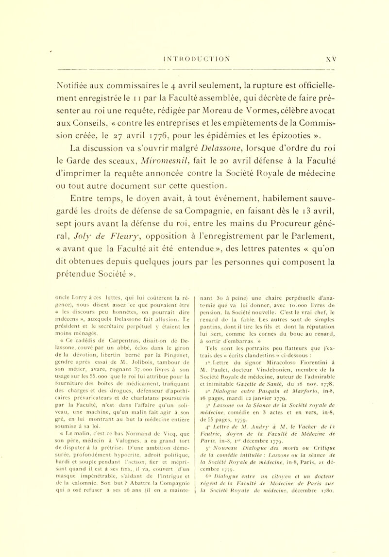 Notifiée aux commissaires le 4 avril seulement, la rupture est officielle- ment enregistrée le 11 par la Faculté assemblée, qui décrète de faire pré- senter au roi une requête, rédigée par Moreau de Vomies, célèbre avocat aux Conseils, « contre les entreprises et les empiètements de la Commis- sion créée, le 27 avril 1776, pour les épidémies et les épizooties ». La discussion va s’ouvrir malgré Delassone, lorsque d'ordre du roi le Garde des sceaux, Miromesnil, fait le 20 avril défense à la Faculté d’imprimer la requête annoncée contre la Société Royale de médecine ou tout autre document sur cette question. Entre temps, le doven avait, à tout événement, habilement sauve- gardé les droits de défense de sa Compagnie, en faisant dès le i3 avril, sept jours avant la défense du roi, entre les mains du Procureur géné- ral, Joly de Fleury, opposition à l’enregistrement par le Parlement, « avant que la Faculté ait été entendue», des lettres patentes « qu’on dit obtenues depuis quelques jours par les personnes qui composent la prétendue Société ». oncle Lorry à ces luttes, qui lui coûtèrent la ré- gence), nous disent assez ce que pouvaient être « les discours peu honnêtes, on pourrait dire indéccns », auxquels Delassone fait allusion. Le president et le secrétaire perpétuel y étaient les moins ménagés. « Ce cadédis de Carpentras, disait-on de Dc- lassone, couvé par un abbé, éclos dans le giron de la dévotion, libertin berné par la Pingenct, gendre après essai de M. Jolibois, tambour de son métier, avare, rognant 37.000 livres à son usage sur les 55.000 que le roi lui attribue pour la fourniture des boites de médicament, trafiquant des charges et des drogues, défenseur d'apothi- caires prévaricateurs et de charlatans poursuivis par la Faculté, n'est dans Falfaire qu'un soli- veau, une machine, qu'un malin fait agir à sort gré, en lui montrant au but la médecine entière soumise à sa loi. « Le malin, c'est ce bas Normand de Vicq, que son père, médecin à Valogncs. a eu grand tort de disputer à la prêtrise. D’une ambition déme- surée, profondément hypocrite, adroit politique, hardi et souple pendant l'action, fier et mépri- sant quand il est à scs fins, il va, couvert d'un masque impénétrable, s’aidant de l’intrigue et de la calomnie. Son but ? Abattre la Compagnie qui a osé refuser à ses 26 ans (il en a mainte- nant 3o à peine) une chaire perpétuelle d'ana- tomie que va lui donner, avec 10.000 livres de pension, la Société nouvelle. C'est le vrai chef, le renard de la fabie. Les autres sont de simples pantins, dont il tire les fils et dont la réputation lui sert, comme les cornes du bouc au renard, à sortir d'embarras » Tels sont les portraits peu flatteurs que j'ex- trais des « écrits clandestins » ci-dessous : 1 I.ettrc du signor Miracoloso Fiorcntini à M. Paulet, docteur Vindebonien, membre de la Société Royale de médecine, auteur de l’admirable et inimitable Galette de Santé, du 18 nov. 1778. 2“ Dialogue entre Pasquin et Marforio, in-8, 16 pages, mardi 12 janvier 1779. 3° Lassons ou la Séance de la Société royale de médecine, comédie en 3 actes et en vers, in-8, de 55 pages, 1779. 4 Lettre de M. Andry à M. le Vacher de h Feutrie, doyen de la Faculté de Médecine de Paris, in-8, i»r décembre 1779. 5“ Nouveau Dialogue des morts ou Critique de la comédie intitulée : Lassone ou la séance de la Société Royale de médecine, in-8, Paris, 21 dé- cembre 1779. 6° Dialogue entre un citoyen et un docteur régent de la L'acuité de Médecine de Paris sur la Société Royale de médecine, décembre 1780.