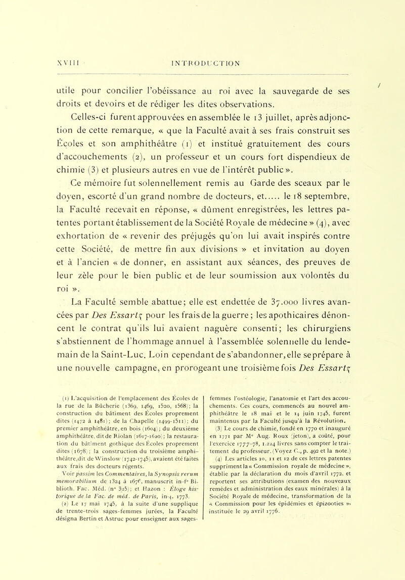 utile pour concilier l’obéissance au roi avec la sauvegarde de ses droits et devoirs et de rédiger les dites observations. Celles-ci furent approuvées en assemblée le i3 juillet, après adjonc- tion de cette remarque, « que la Faculté avait à ses frais construit ses Ecoles et son amphithéâtre (i) et institué gratuitement des cours d'accouchements (2), un professeur et un cours fort dispendieux de chimie (3) et plusieurs autres en vue de l'intérêt public». Ce mémoire fut solennellement remis au Garde des sceaux par le doyen, escorté d'un grand nombre de docteurs, et le 18 septembre, la Faculté recevait en réponse, « dûment enregistrées, les lettres pa- tentes portant établissement de la Société Royale de médecine » (4), avec exhortation de « revenir des préjugés qu'on lui avait inspirés contre cette Société, de mettre fin aux divisions » et invitation au doyen et à l'ancien « de donner, en assistant aux séances, des preuves de leur zèle pour le bien public et de leur soumission aux volontés du roi ». La Faculté semble abattue; elle est endettée de 37.000 livres avan- cées par Des Essart-ÿ pour les frais de la guerre ; les apothicaires dénon- cent le contrat qu'ils lui avaient naguère consenti; les chirurgiens s'abstiennent de l'hommage annuel à l’assemblée solennelle du lende- main de la Saint-Luc. Loin cependant de s’abandonner,elle seprépare à une nouvelle campagne, en prorogeant une troisième fois Des Essart4 (x) L’acquisition de l'emplacement des Écoles de la rue de la Bûcheric (i36g, 146g, i52o, 1568); la construction du bâtiment des Écoles proprement dites (1472 à 1481); de la Chapelle (1499-1511); du premier amphithéâtre, en bois (1604); du deuxième amphithéâtre, dit de Riolan (1617-1620); la restaura- tion du bâtiment gothique des Ecoles proprement dites (1678); la construction du troisième amphi- théâtre,dit de Winslow (1742-1745), avaient été faites aux frais des docteurs régents. Voir passim les Commentaires, la Synopsis rerum memorabilium de 1324 à 1676, manuscrit in-f” Bi- blioth. Fac. Méd. (n° 325); et Hazon : Éloge his- torique de la Fac. de méd. de Paris, in-4, 1773. (2) Le 17 mai 1745, à la suite d'une supplique de trente-trois sages-femmes jurées, la Faculté désigna Bertin et Astruc pour enseigner aux sages- femmes I'ostéologie, l’anatomie et l’art des accou- chements. Ces cours, commencés au nouvel am- phithéâtre le 18 mai et le 14 juin 1745, furent maintenus par la Faculté jusqu’à la Révolution. (3) Le cours de chimie, fondé en 1770 et inauguré en 1771 par M' Aug. Roux (jeton), a coûté, pour l'exercice 1777-78, 1.224 livres sans compter le trai- tement du professeur. (Voyez C.,p. 492 et la note.) (4) Les articles 10, 11 et 12 de ces lettres patentes supprimentla« Commission royale de médecine», établie par la déclaration du mois d’avril 1772, et reportent ses attributions (examen des nouveaux remèdes et administration des eaux minérales) à la Société Royale de médecine, transformation de la « Commission pour les épidémies et épizooties instituée le 29 avril 1776.