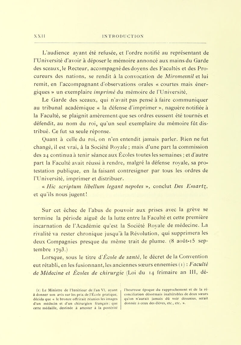 L'audience ayant été refusée, et l’ordre notifié au représentant de l’Université d’avoir à déposer le mémoire annoncé aux mains du Garde des sceaux, le Recteur, accompagné des doyens des Facultés et des Pro- cureurs des nations, se rendit à la convocation de Miromesnil et lui remit, en l’accompagnant d’observations orales « courtes mais éner- giques » un exemplaire imprimé du mémoire de l’Université. Le Garde des sceaux, qui n’avait pas pensé à faire communiquer au tribunal académique « la défense d’imprimer », naguère notifiée à la Faculté, se plaignit amèrement que ses ordres eussent été tournés et défendit, au nom du roi, qu’un seul exemplaire du mémoire fût dis- tribué. Ce fut sa seule réponse. Quant à celle du roi, on n’en entendit jamais parler. Rien ne fut changé, il est vrai, à la Société Royale ; mais d’une part la commission des 24 continua à tenir séance aux Écoles toutes les semaines ; et d'autre part la Faculté avait réussi à rendre, malgré la défense royale, sa pro- testation publique, en la faisant contresigner par tous les ordres de l’Université, imprimer et distribuer. « Hic scriptum libellum legant nepotes », conclut Des Essart4, et qu’ils nous jugent! Sur cet échec de l’abus de pouvoir aux prises avec la grève se termine la période aiguë de la lutte entre la Faculté et cette première incarnation de l’Académie qu’est la Société Royale de médecine. La rivalité va rester chronique jusqu’à la Révolution, qui supprimera les deux Compagnies presque du même trait de plume. (8 août-i5 sep- tembre 1793.) Lorsque, sous le titre d École de santé, le décret de la Convention eut rétabli, en les fusionnant, les anciennes sœurs ennemies (1) : Faculté de Médecine et Écoles de chirurgie (Loi du 14 frimaire an III, dé- (1) Le Ministre de l'Intérieur de l'an VI, ayant à donner son avis sur les prix de l'École pratique, décida que « le bronze offrirait réunies les images d'un médecin et d’un chirurgien français : que cette médaille, destinée à attester à la postérité l'heureuse époque du rapprochement et de la ré- conciliation désormais inaltérables de deux sœurs qu'on n'aurait jamais dû voir désunies, serait donnée à ceux des élèves, etc., etc. ».