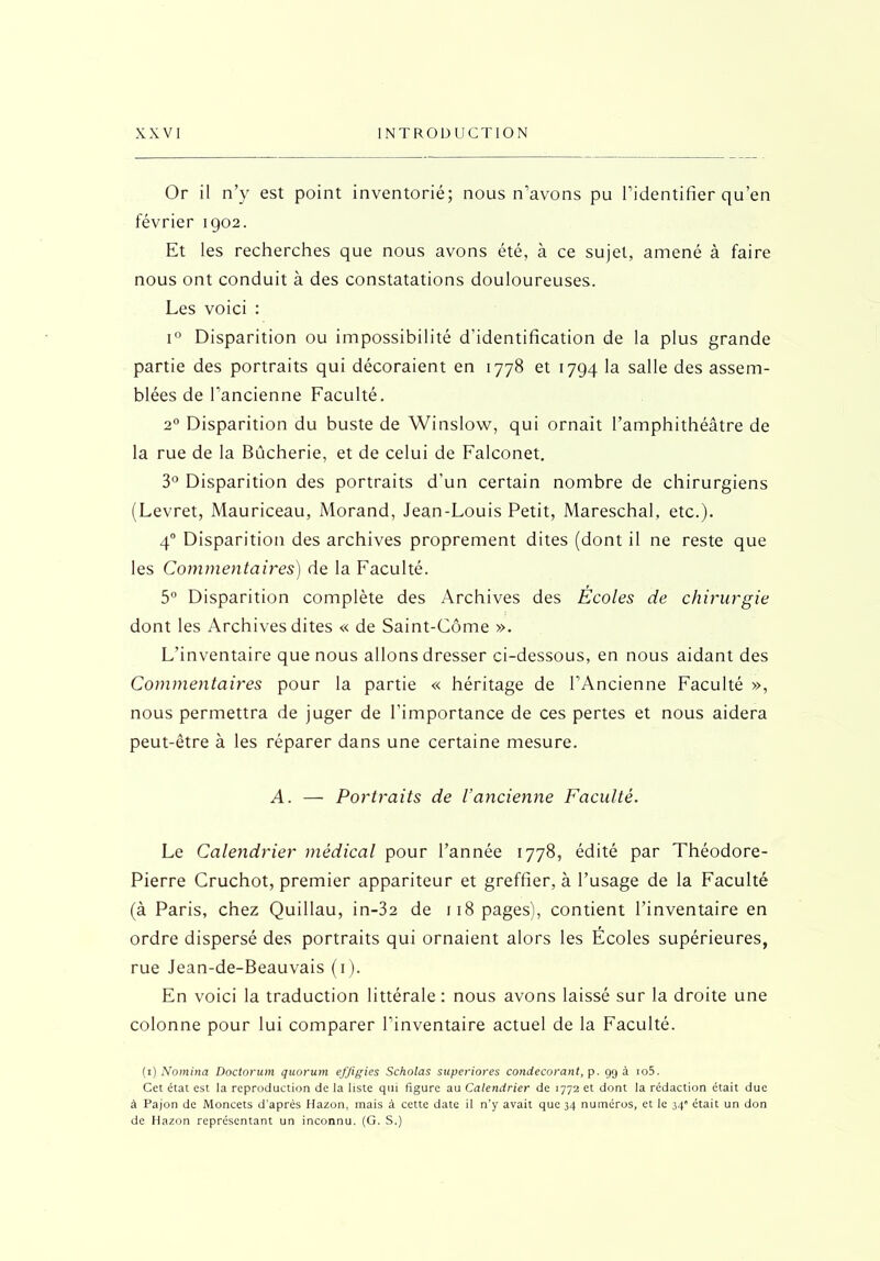 Or il n’y est point inventorié; nous n’avons pu l’identifier qu’en février 1902. Et les recherches que nous avons été, à ce sujet, amené à faire nous ont conduit à des constatations douloureuses. Les voici : i° Disparition ou impossibilité d’identification de la plus grande partie des portraits qui décoraient en 1778 et 1794 la salle des assem- blées de l’ancienne Faculté. 20 Disparition du buste de Winslow, qui ornait l’amphithéâtre de la rue de la Bûcherie, et de celui de Falconet. 3° Disparition des portraits d’un certain nombre de chirurgiens (Levret, Mauriceau, Morand, Jean-Louis Petit, Mareschal, etc.). 40 Disparition des archives proprement dites (dont il ne reste que les Commentaires) de la Faculté. 5° Disparition complète des Archives des Écoles de chirurgie dont les Archives dites « de Saint-Côme ». L’inventaire que nous allons dresser ci-dessous, en nous aidant des Commentaires pour la partie « héritage de l’Ancienne Faculté », nous permettra de juger de l’importance de ces pertes et nous aidera peut-être à les réparer dans une certaine mesure. A. — Portraits de l’ancienne Faculté. Le Calendrier médical pour l’année 1778, édité par Théodore- Pierre Cruchot, premier appariteur et greffier, à l’usage de la Faculté (à Paris, chez Quillau, in-32 de 118 pages), contient l’inventaire en ordre dispersé des portraits qui ornaient alors les Écoles supérieures, rue Jean-de-Beauvais (1). En voici la traduction littérale: nous avons laissé sur la droite une colonne pour lui comparer l’inventaire actuel de la Faculté. (1) Nomina Doctorum quorum effigies Scholas superiores condecorant, p. 99 a io5. Cet état est la reproduction de la liste qui figure au Calendrier de 1772 et dont la rédaction était due à Pajon de Moncets d'après Hazon, mais à cette date il n’y avait que 34 numéros, et le 34” était un don de Hazon représentant un inconnu. (G. S.)