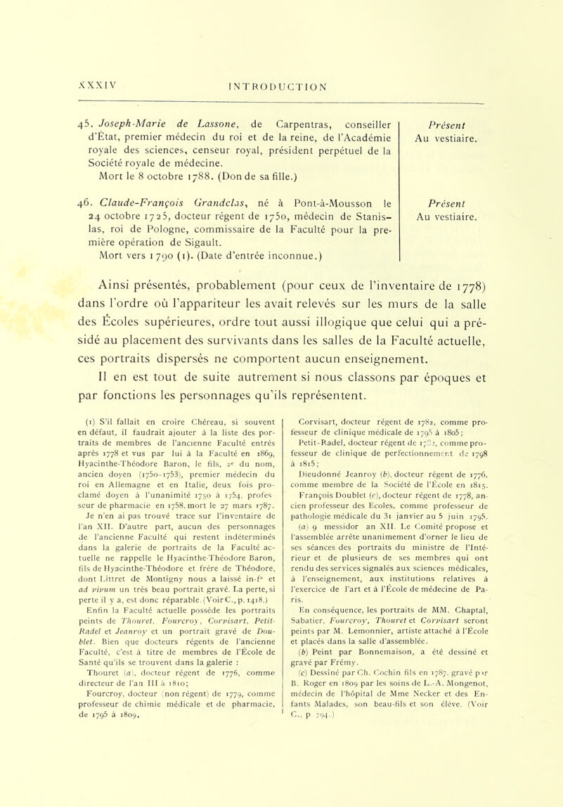 45. Joseph-Marie de Lassone, de Carpentras, conseiller d’État, premier médecin du roi et de la reine, de l’Académie royale des sciences, censeur royal, président perpétuel de la Société royale de médecine. Mort le 8 octobre 1788. (Don de sa fille.) Présent Au vestiaire. 46. Claude-François Grandclas, né à Pont-à-Mousson le 24 octobre 1725, docteur régent de 1750, médecin de Stanis- las, roi de Pologne, commissaire de la Faculté pour la pre- mière opération de Sigault. Mort vers 1790 (1). (Date d’entrée inconnue.) Présent Au vestiaire. Ainsi présentés, probablement (pour ceux de l’inventaire de 1778) dans l'ordre où l’appariteur les avait relevés sur les murs de la salle des Ecoles supérieures, ordre tout aussi illogique que celui qui a pré- sidé au placement des survivants dans les salles de la Faculté actuelle, ces portraits dispersés ne comportent aucun enseignement. Il en est tout de suite autrement si nous classons par époques et par fonctions les personnages qu’ils représentent. (1) S’il fallait en croire Chéreau, si souvent en défaut, il faudrait ajouter à la liste des por- traits de membres de l’ancienne Faculté entrés après 1778 et vus par lui à la Faculté en 1869, Hyacinthe-Théodore Baron, le fils, 2» du nom, ancien doyen (1750-1753), premier médecin du roi en Allemagne et en Italie, deux fois pro- clamé doyen à l’unanimité 1750 à 1754, profes seur de pharmacie en 1758, mort le 27 mars 1787. Je n’en ai pas trouvé trace sur l’inventaire de l’an XII. D’autre part, aucun des personnages de l’ancienne Faculté qui restent indéterminés dans la galerie de portraits de la Faculté ac- tuelle ne rappelle le Hyacinthe-Théodore Baron, fils de Hyacinthe-Théodore et frère de Théodore, dont Littret de Montigny nous a laissé in-f° et ad vivum un très beau portrait gravé. La perte, si perte il y a, est donc réparable. (VoirC., p. 1418.) Enfin la Faculté actuelle possède les portraits peints de Thouret, Fourcroy, Corvisart, Petit- Radel et Jeanroy et un portrait gravé de Dou- blet. Bien que docteurs régents de l’ancienne Faculté, c’est à titre de membres de l’École de Santé qu’ils se trouvent dans la galerie : Thouret (a), docteur régent de 1776, comme directeur de l’an III à 1810; Fourcroy, docteur (non régent) de 1779, comme professeur de chimie médicale et de pharmacie, de 1795 à 1809. Corvisart, docteur régent de 1782, comme pro- fesseur de clinique médicale de 1795 à i8o5; Petit-Radel, docteur régent de 178e, comme pro- fesseur de clinique de perfectionnement de 1798 à i8i5; Dieudonné Jeanroy (6), docteur régent de 1776, comme membre de la Société de l’École en 1815. François Doublet (c), docteur régent de 1778, an- cien professeur des Ecoles, comme professeur de pathologie médicale du 3i janvier au 5 juin 1795. (a) 9 messidor an XII. Le Comité propose et l'assemblée arrête unanimement d’orner le lieu de ses séances des portraits du ministre de l’Inté- rieur et de plusieurs de ses membres qui ont rendu des services signalés aux sciences médicales, à l’enseignement, aux institutions relatives à l'exercice de l'art et à l’École de médecine de Pa- ris. En conséquence, les portraits de MM. Chaptal, Sabatier, Fourcroy, Thouret et Corvisart seront peints par M. Lemonnier, artiste attaché à l’École et placés dans la salle d’assemblée. (b) Peint par Bonnemaison, a été dessiné et gravé par Frémy. (c) Dessiné par Ch. Cochin fils en 1787, gravé par B. Roger en 1809 par les soins de L.-A. Mongenot, médecin de l'hôpital de Mme Necker et des En- fants Malades, son beau-fils et son élève. (Voir ' C., p 794.)